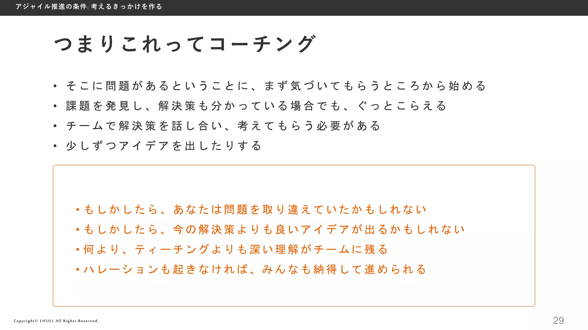 Copyright© LIFULL All Rights Reserved.
• そ こ に 問 題 が あ る と い う こ と に 、 ま ず 気 づ い て も ら う と こ ろ か ら 始 め る
• 課 題 を 発 見 し 、 解 決 策 も 分 か っ て い る 場 合 で も 、 ぐ っ と こ ら え る
• チ ー ム で 解 決 策 を 話 し 合 い 、 考 え て も ら う 必 要 が あ る
• 少 し ず つ ア イ デ ア を 出 し た り す る
つまりこれってコーチング
• もしかしたら、あなたは問題を取り違えていたかもしれない
• もしかしたら、今の解決策よりも良いアイデアが出るかもしれない
• 何より、ティーチングよりも深い理解がチームに残る
• ハレーションも起きなければ、みんなも納得して進められる
アジャイル推進の条件: 考えるきっかけを作る
29
 