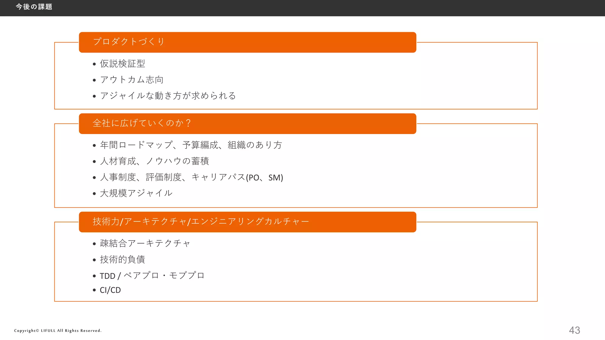 Copyright© LIFULL All Rights Reserved.
今後の課題
43
• 仮説検証型
• アウトカム志向
• アジャイルな動き方が求められる
プロダクトづくり
• 年間ロードマップ、予算編成、組織のあり方
• 人材育成、ノウハウの蓄積
• 人事制度、評価制度、キャリアパス(PO、SM)
• 大規模アジャイル
全社に広げていくのか？
• 疎結合アーキテクチャ
• 技術的負債
• TDD / ペアプロ・モブプロ
• CI/CD
技術力/アーキテクチャ/エンジニアリングカルチャー
 