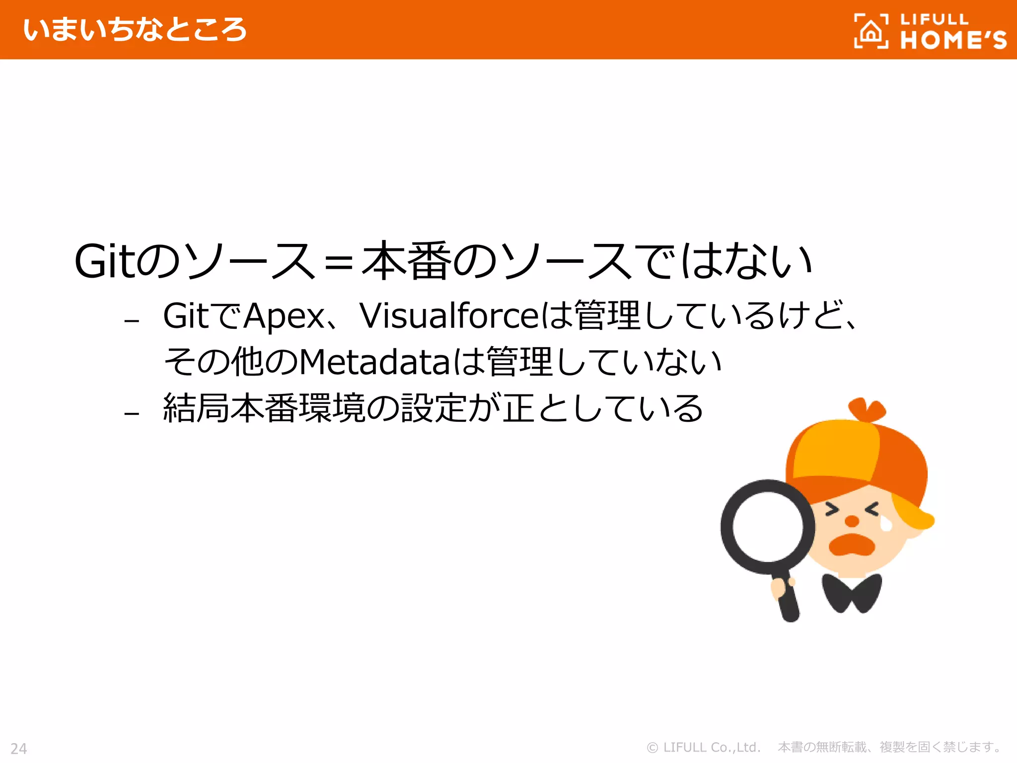 © LIFULL Co.,Ltd. 本書の無断転載、複製を固く禁じます。24
いまいちなところ
Gitのソース＝本番のソースではない
– GitでApex、Visualforceは管理しているけど、
その他のMetadataは管理していない
– 結局本番環境の設定が正としている
 