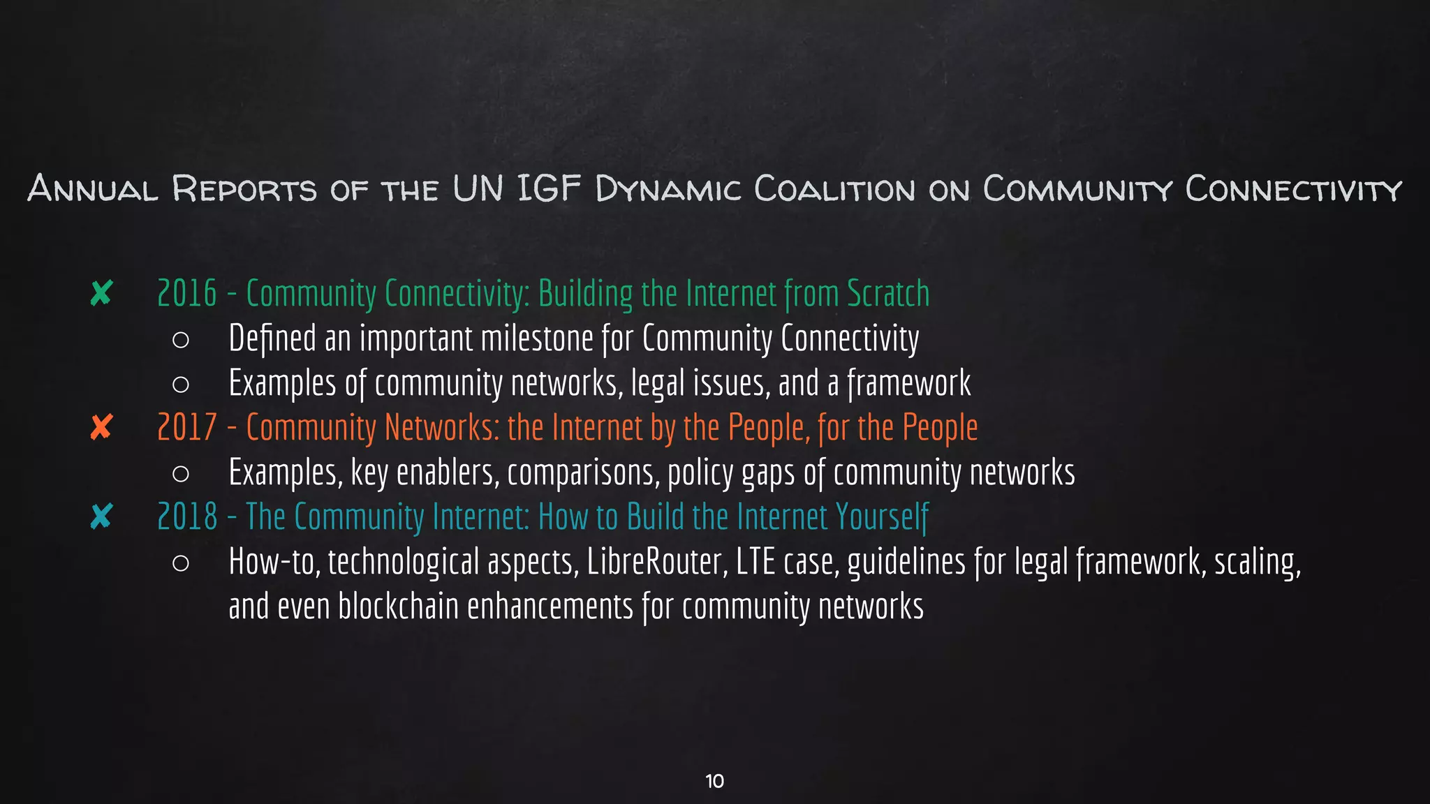 Annual Reports of the UN IGF Dynamic Coalition on Community Connectivity
✘ 2016 - Community Connectivity: Building the Internet from Scratch
○ Deﬁned an important milestone for Community Connectivity
○ Examples of community networks, legal issues, and a framework
✘ 2017 - Community Networks: the Internet by the People, for the People
○ Examples, key enablers, comparisons, policy gaps of community networks
✘ 2018 - The Community Internet: How to Build the Internet Yourself
○ How-to, technological aspects, LibreRouter, LTE case, guidelines for legal framework, scaling,
and even blockchain enhancements for community networks
10
 