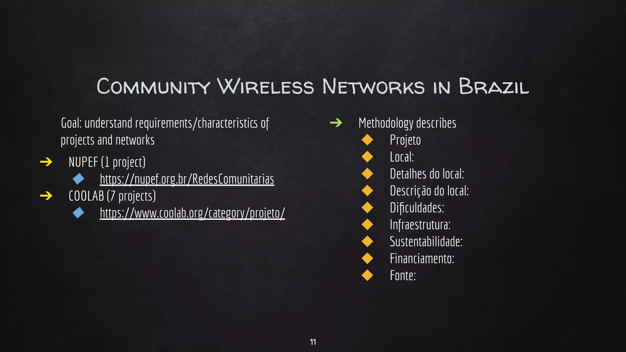 Community Wireless Networks in Brazil
Goal: understand requirements/characteristics of
projects and networks
➔ NUPEF (1 project)
◆ https://nupef.org.br/RedesComunitarias
➔ COOLAB (7 projects)
◆ https://www.coolab.org/category/projeto/
➔ Methodology describes
◆ Projeto
◆ Local:
◆ Detalhes do local:
◆ Descrição do local:
◆ Diﬁculdades:
◆ Infraestrutura:
◆ Sustentabilidade:
◆ Financiamento:
◆ Fonte:
11
 