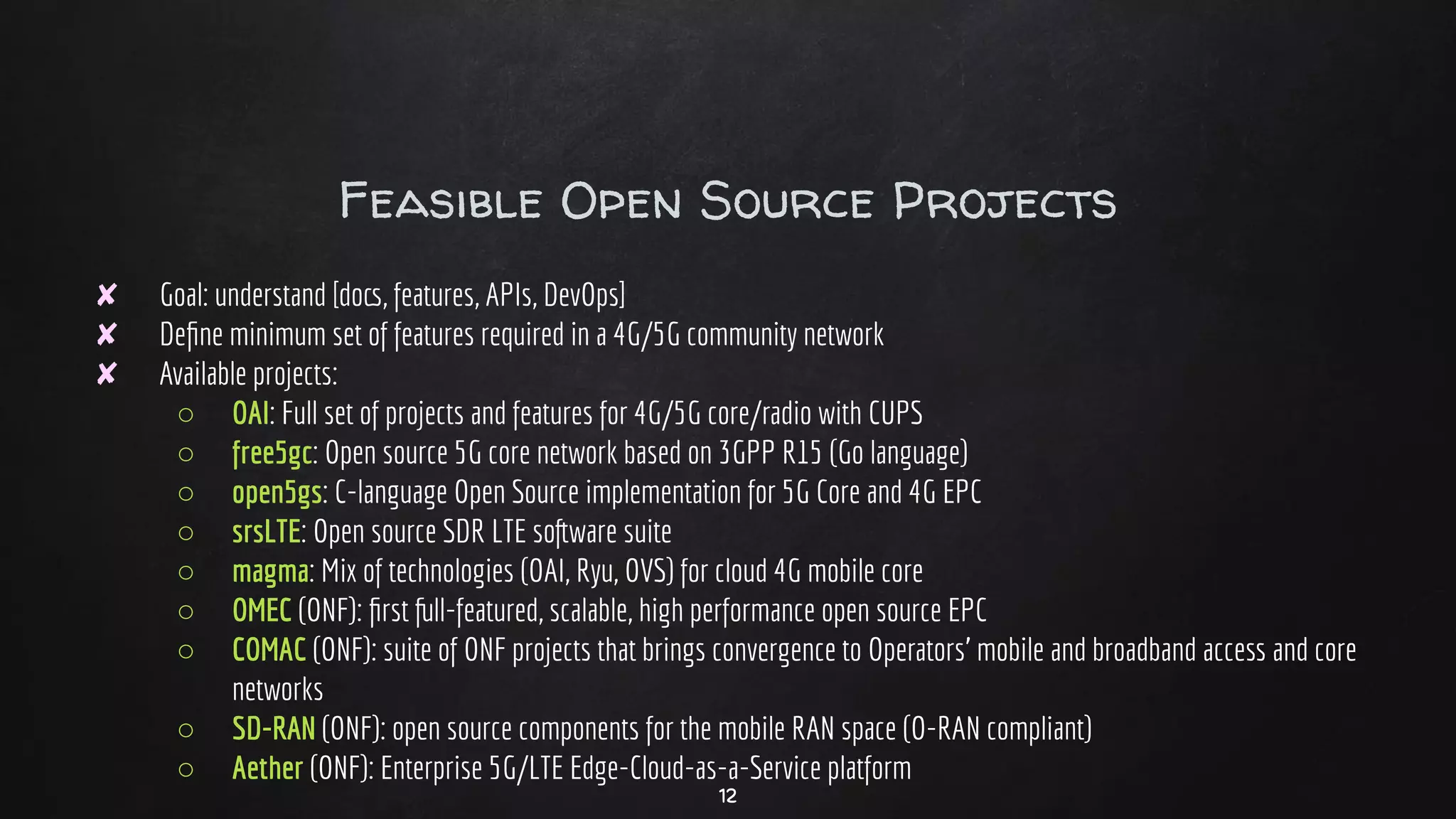 Feasible Open Source Projects
✘ Goal: understand [docs, features, APIs, DevOps]
✘ Deﬁne minimum set of features required in a 4G/5G community network
✘ Available projects:
○ OAI: Full set of projects and features for 4G/5G core/radio with CUPS
○ free5gc: Open source 5G core network based on 3GPP R15 (Go language)
○ open5gs: C-language Open Source implementation for 5G Core and 4G EPC
○ srsLTE: Open source SDR LTE software suite
○ magma: Mix of technologies (OAI, Ryu, OVS) for cloud 4G mobile core
○ OMEC (ONF): ﬁrst full-featured, scalable, high performance open source EPC
○ COMAC (ONF): suite of ONF projects that brings convergence to Operators’ mobile and broadband access and core
networks
○ SD-RAN (ONF): open source components for the mobile RAN space (O-RAN compliant)
○ Aether (ONF): Enterprise 5G/LTE Edge-Cloud-as-a-Service platform
12
 