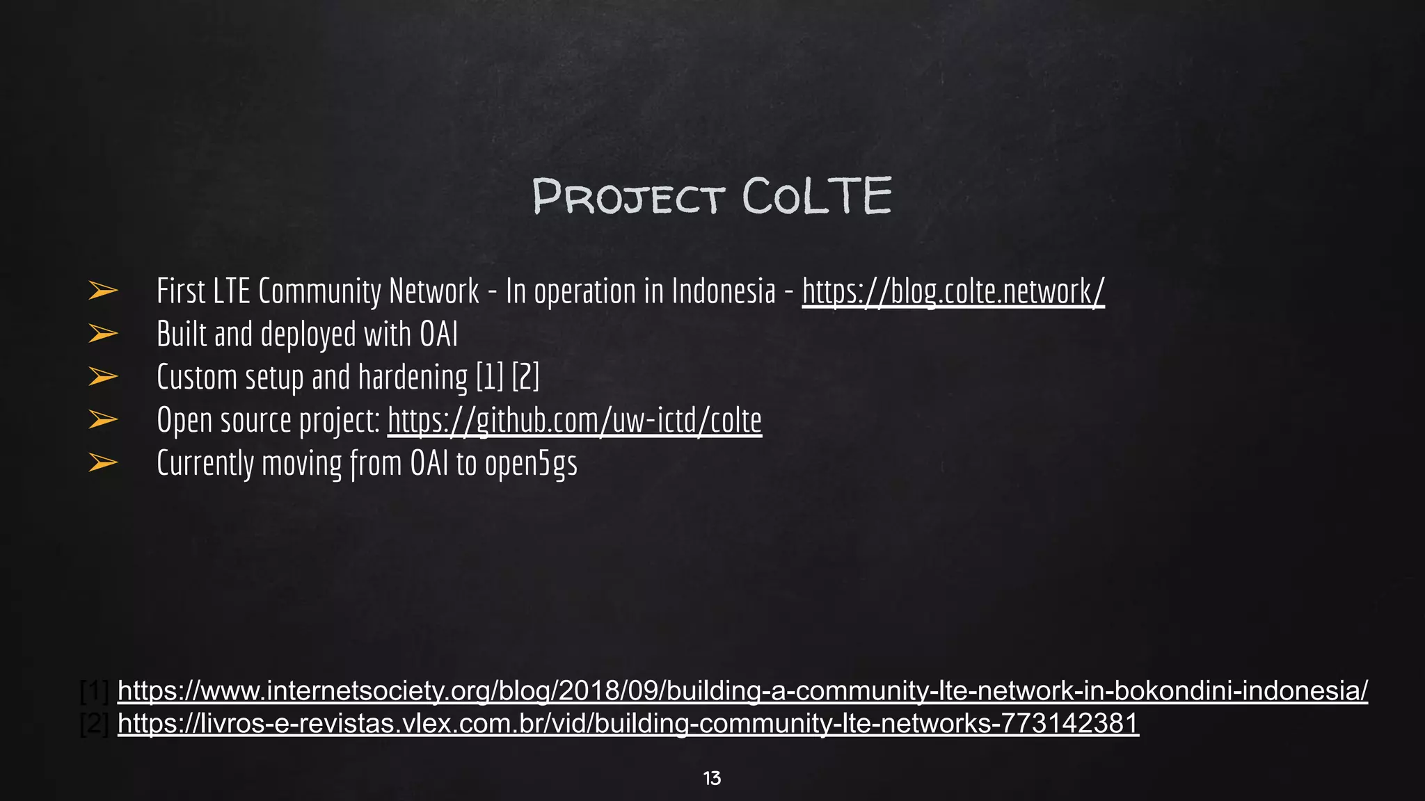 Project CoLTE
➢ First LTE Community Network - In operation in Indonesia - https://blog.colte.network/
➢ Built and deployed with OAI
➢ Custom setup and hardening [1] [2]
➢ Open source project: https://github.com/uw-ictd/colte
➢ Currently moving from OAI to open5gs
[1] https://www.internetsociety.org/blog/2018/09/building-a-community-lte-network-in-bokondini-indonesia/
[2] https://livros-e-revistas.vlex.com.br/vid/building-community-lte-networks-773142381
13
 