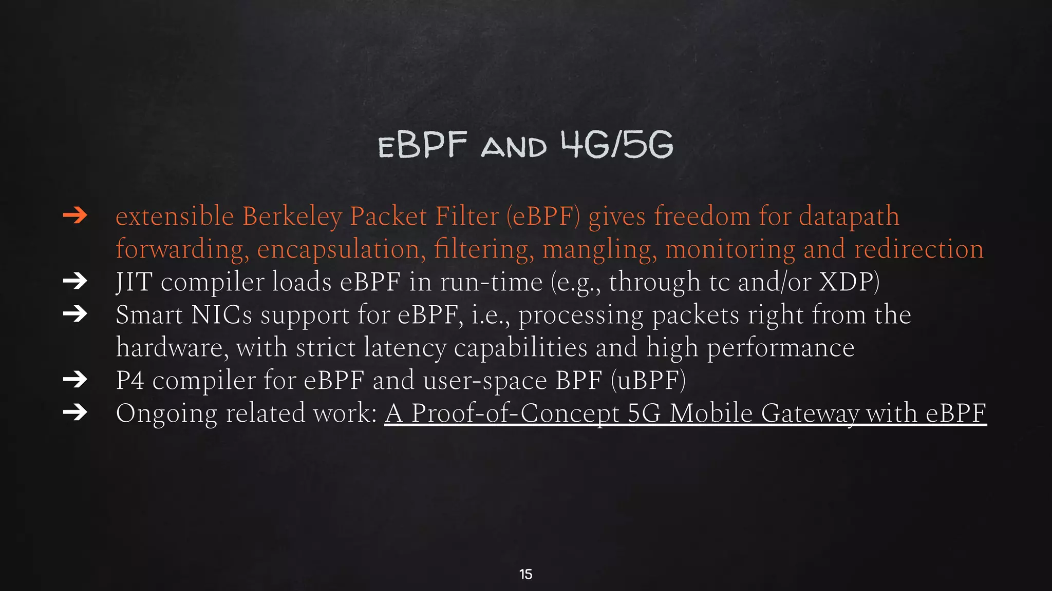 eBPF and 4G/5G
➔ extensible Berkeley Packet Filter (eBPF) gives freedom for datapath
forwarding, encapsulation, ﬁltering, mangling, monitoring and redirection
➔ JIT compiler loads eBPF in run-time (e.g., through tc and/or XDP)
➔ Smart NICs support for eBPF, i.e., processing packets right from the
hardware, with strict latency capabilities and high performance
➔ P4 compiler for eBPF and user-space BPF (uBPF)
➔ Ongoing related work: A Proof-of-Concept 5G Mobile Gateway with eBPF
15
 