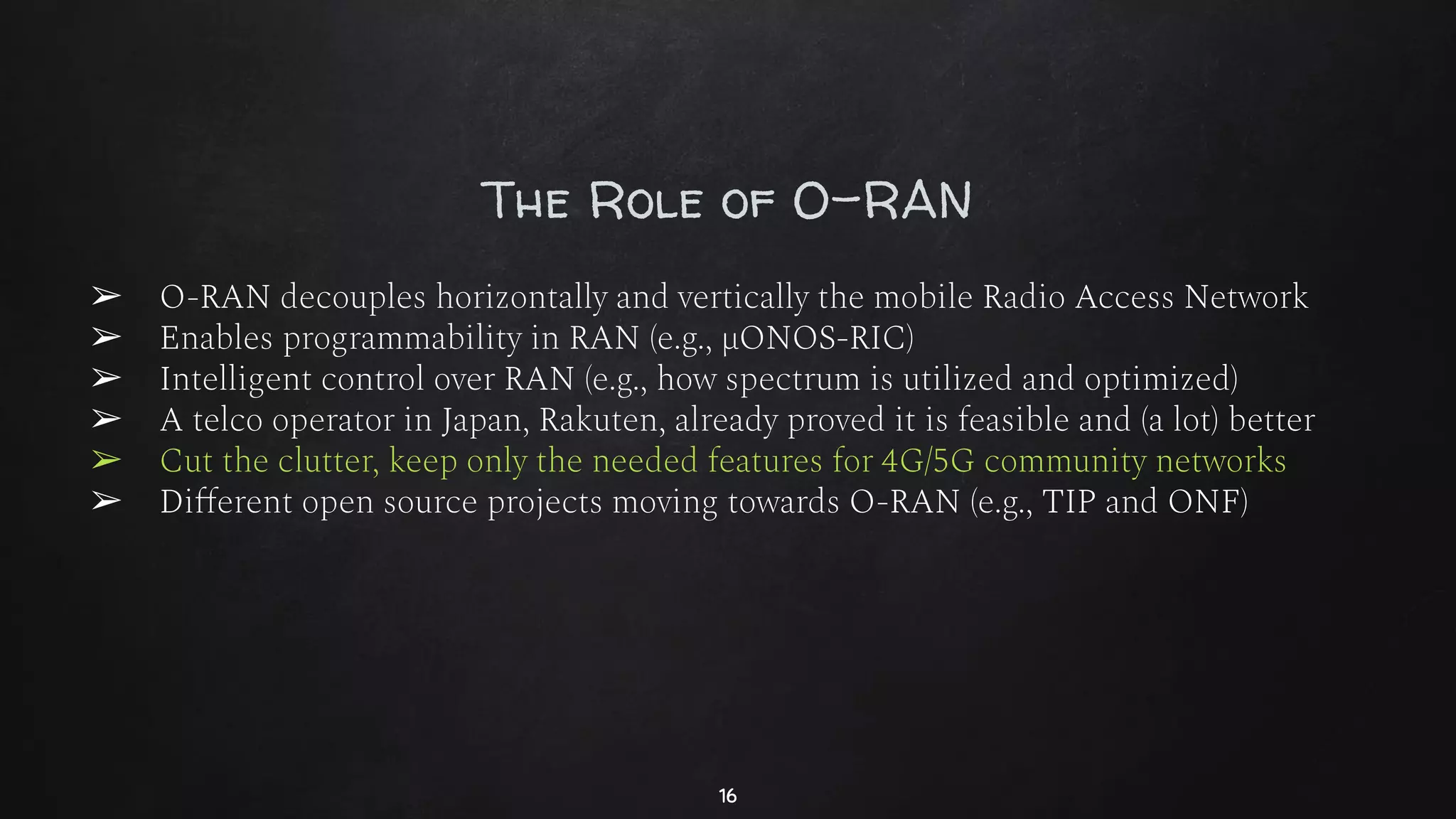 The Role of O-RAN
➢ O-RAN decouples horizontally and vertically the mobile Radio Access Network
➢ Enables programmability in RAN (e.g., µONOS-RIC)
➢ Intelligent control over RAN (e.g., how spectrum is utilized and optimized)
➢ A telco operator in Japan, Rakuten, already proved it is feasible and (a lot) better
➢ Cut the clutter, keep only the needed features for 4G/5G community networks
➢ Diﬀerent open source projects moving towards O-RAN (e.g., TIP and ONF)
16
 