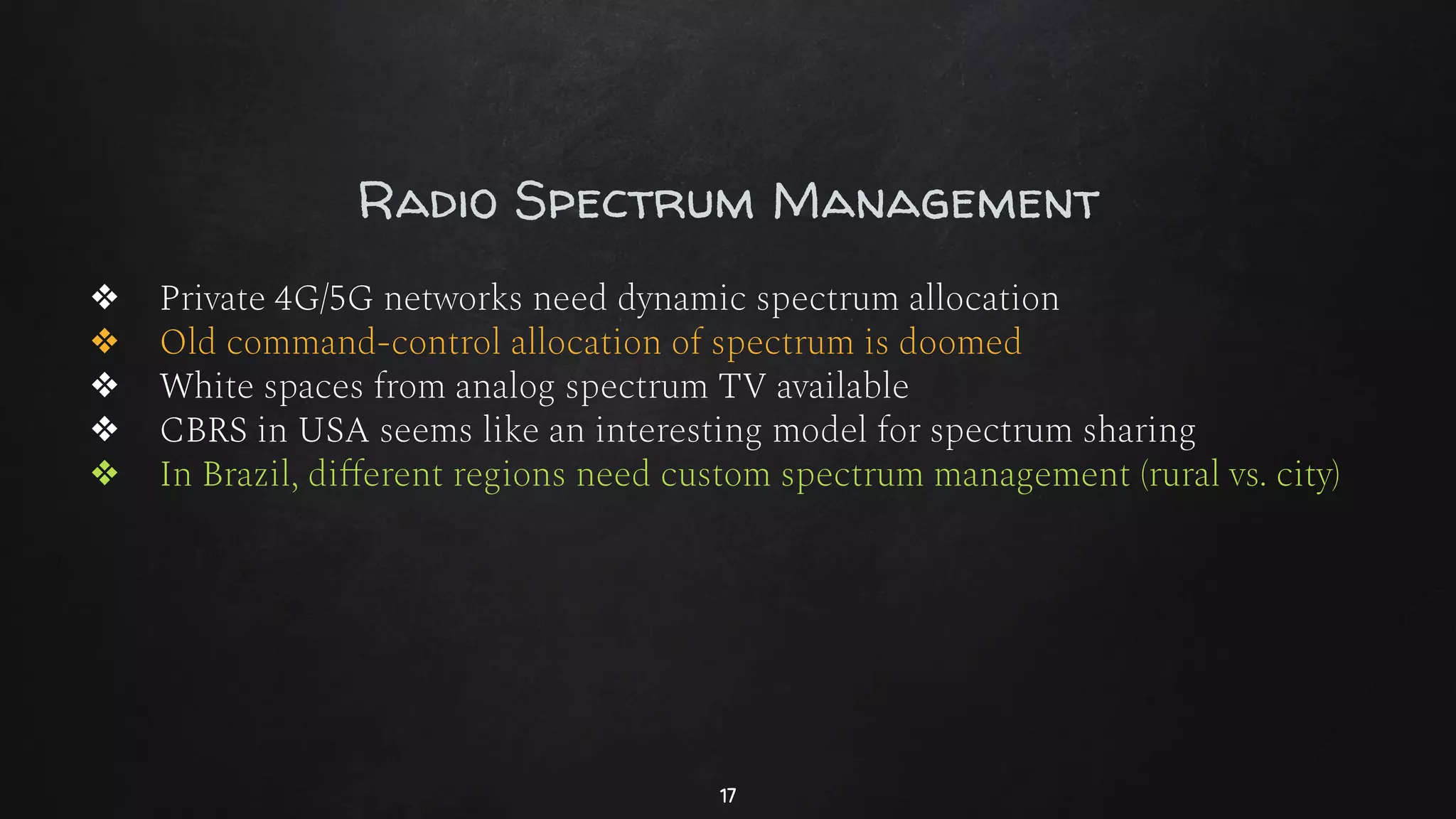Radio Spectrum Management
❖ Private 4G/5G networks need dynamic spectrum allocation
❖ Old command-control allocation of spectrum is doomed
❖ White spaces from analog spectrum TV available
❖ CBRS in USA seems like an interesting model for spectrum sharing
❖ In Brazil, diﬀerent regions need custom spectrum management (rural vs. city)
17
 