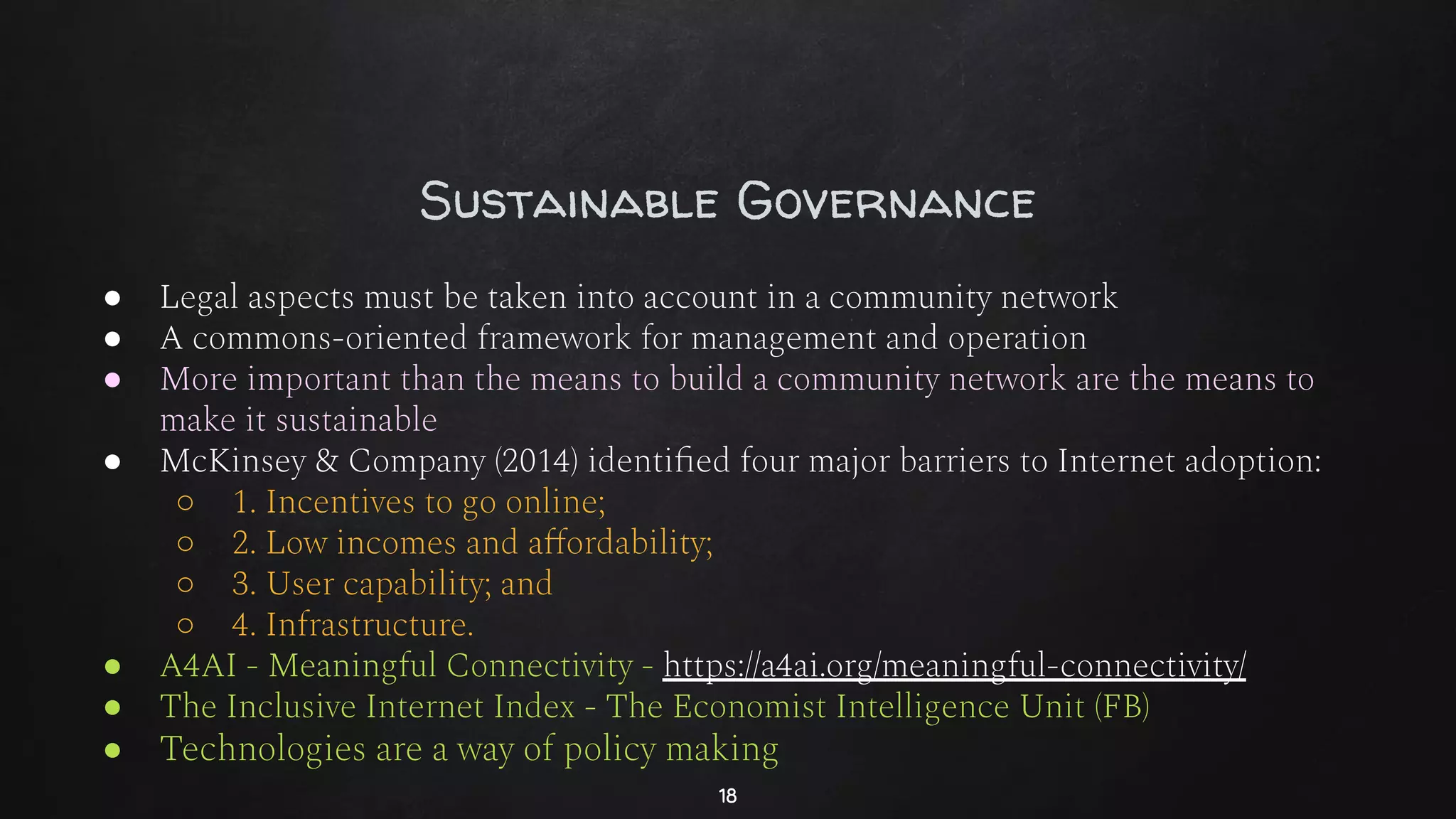Sustainable Governance
● Legal aspects must be taken into account in a community network
● A commons-oriented framework for management and operation
● More important than the means to build a community network are the means to
make it sustainable
● McKinsey & Company (2014) identiﬁed four major barriers to Internet adoption:
○ 1. Incentives to go online;
○ 2. Low incomes and aﬀordability;
○ 3. User capability; and
○ 4. Infrastructure.
● A4AI - Meaningful Connectivity - https://a4ai.org/meaningful-connectivity/
● The Inclusive Internet Index - The Economist Intelligence Unit (FB)
● Technologies are a way of policy making
18
 
