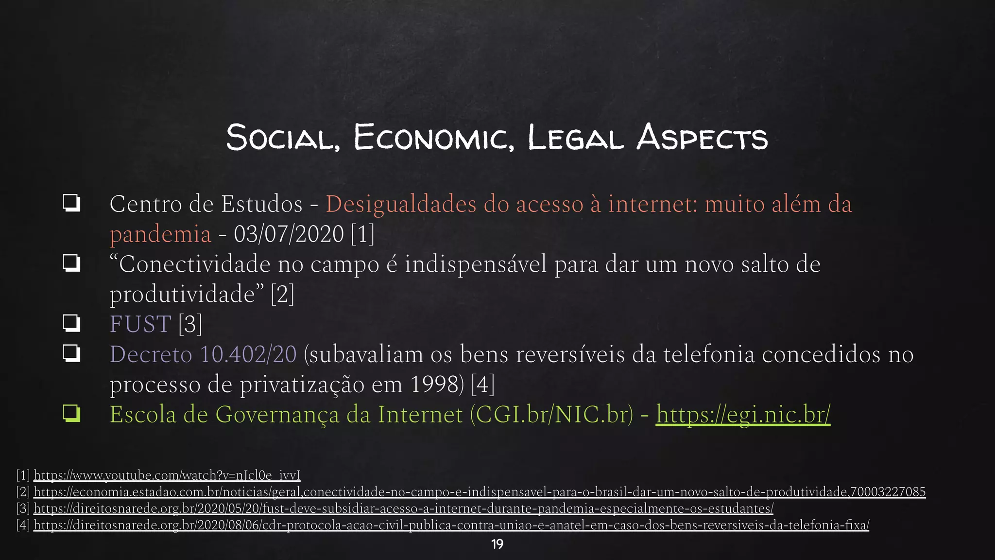 Social, Economic, Legal Aspects
❏ Centro de Estudos - Desigualdades do acesso à internet: muito além da
pandemia - 03/07/2020 [1]
❏ “Conectividade no campo é indispensável para dar um novo salto de
produtividade” [2]
❏ FUST [3]
❏ Decreto 10.402/20 (subavaliam os bens reversíveis da telefonia concedidos no
processo de privatização em 1998) [4]
❏ Escola de Governança da Internet (CGI.br/NIC.br) - https://egi.nic.br/
19
[1] https://www.youtube.com/watch?v=nJcl0e_ivvI
[2] https://economia.estadao.com.br/noticias/geral,conectividade-no-campo-e-indispensavel-para-o-brasil-dar-um-novo-salto-de-produtividade,70003227085
[3] https://direitosnarede.org.br/2020/05/20/fust-deve-subsidiar-acesso-a-internet-durante-pandemia-especialmente-os-estudantes/
[4] https://direitosnarede.org.br/2020/08/06/cdr-protocola-acao-civil-publica-contra-uniao-e-anatel-em-caso-dos-bens-reversiveis-da-telefonia-ﬁxa/
 