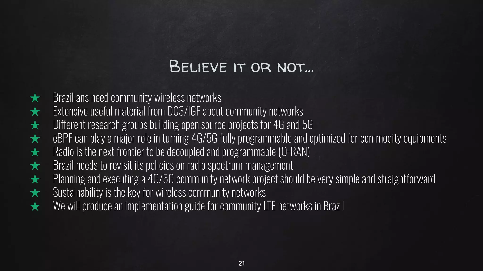 Believe it or not...
★ Brazilians need community wireless networks
★ Extensive useful material from DC3/IGF about community networks
★ Different research groups building open source projects for 4G and 5G
★ eBPF can play a major role in turning 4G/5G fully programmable and optimized for commodity equipments
★ Radio is the next frontier to be decoupled and programmable (O-RAN)
★ Brazil needs to revisit its policies on radio spectrum management
★ Planning and executing a 4G/5G community network project should be very simple and straightforward
★ Sustainability is the key for wireless community networks
★ We will produce an implementation guide for community LTE networks in Brazil
21
 