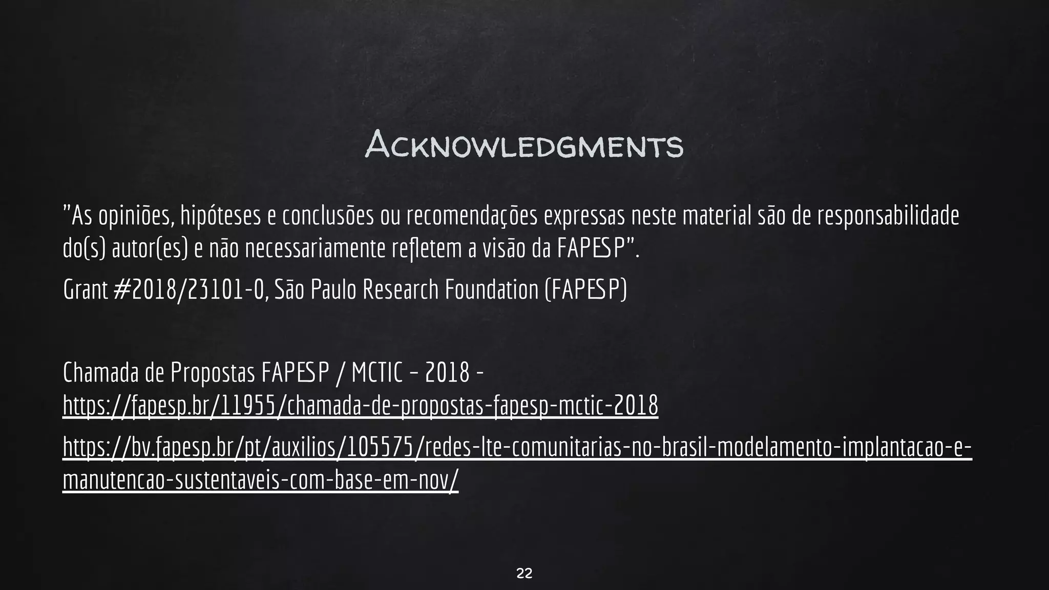 Acknowledgments
"As opiniões, hipóteses e conclusões ou recomendações expressas neste material são de responsabilidade
do(s) autor(es) e não necessariamente reﬂetem a visão da FAPESP".
Grant #2018/23101-0, São Paulo Research Foundation (FAPESP)
Chamada de Propostas FAPESP / MCTIC – 2018 -
https://fapesp.br/11955/chamada-de-propostas-fapesp-mctic-2018
https://bv.fapesp.br/pt/auxilios/105575/redes-lte-comunitarias-no-brasil-modelamento-implantacao-e-
manutencao-sustentaveis-com-base-em-nov/
22
 