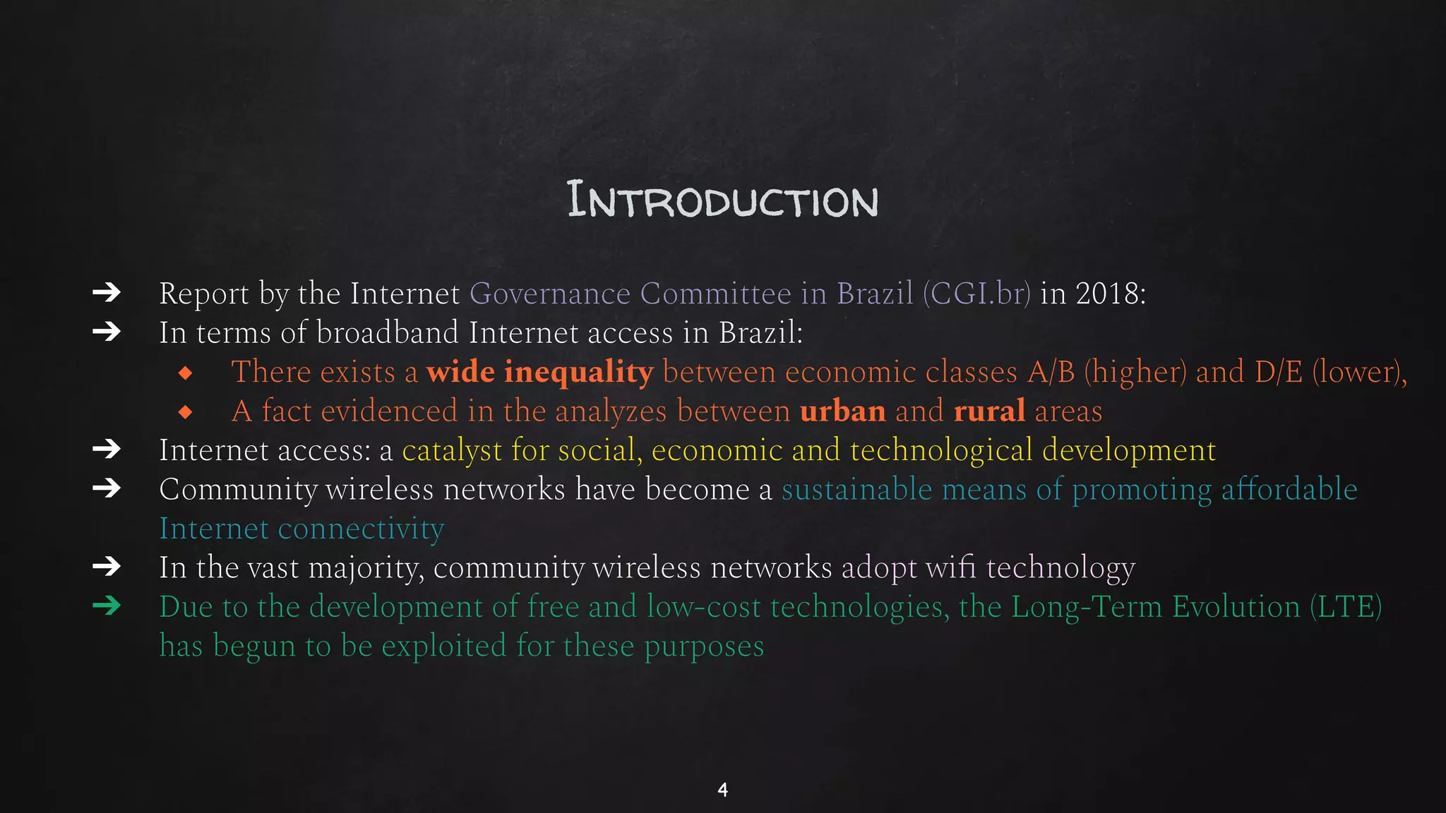 Introduction
➔ Report by the Internet Governance Committee in Brazil (CGI.br) in 2018:
➔ In terms of broadband Internet access in Brazil:
◆ There exists a wide inequality between economic classes A/B (higher) and D/E (lower),
◆ A fact evidenced in the analyzes between urban and rural areas
➔ Internet access: a catalyst for social, economic and technological development
➔ Community wireless networks have become a sustainable means of promoting aﬀordable
Internet connectivity
➔ In the vast majority, community wireless networks adopt wiﬁ technology
➔ Due to the development of free and low-cost technologies, the Long-Term Evolution (LTE)
has begun to be exploited for these purposes
4
 