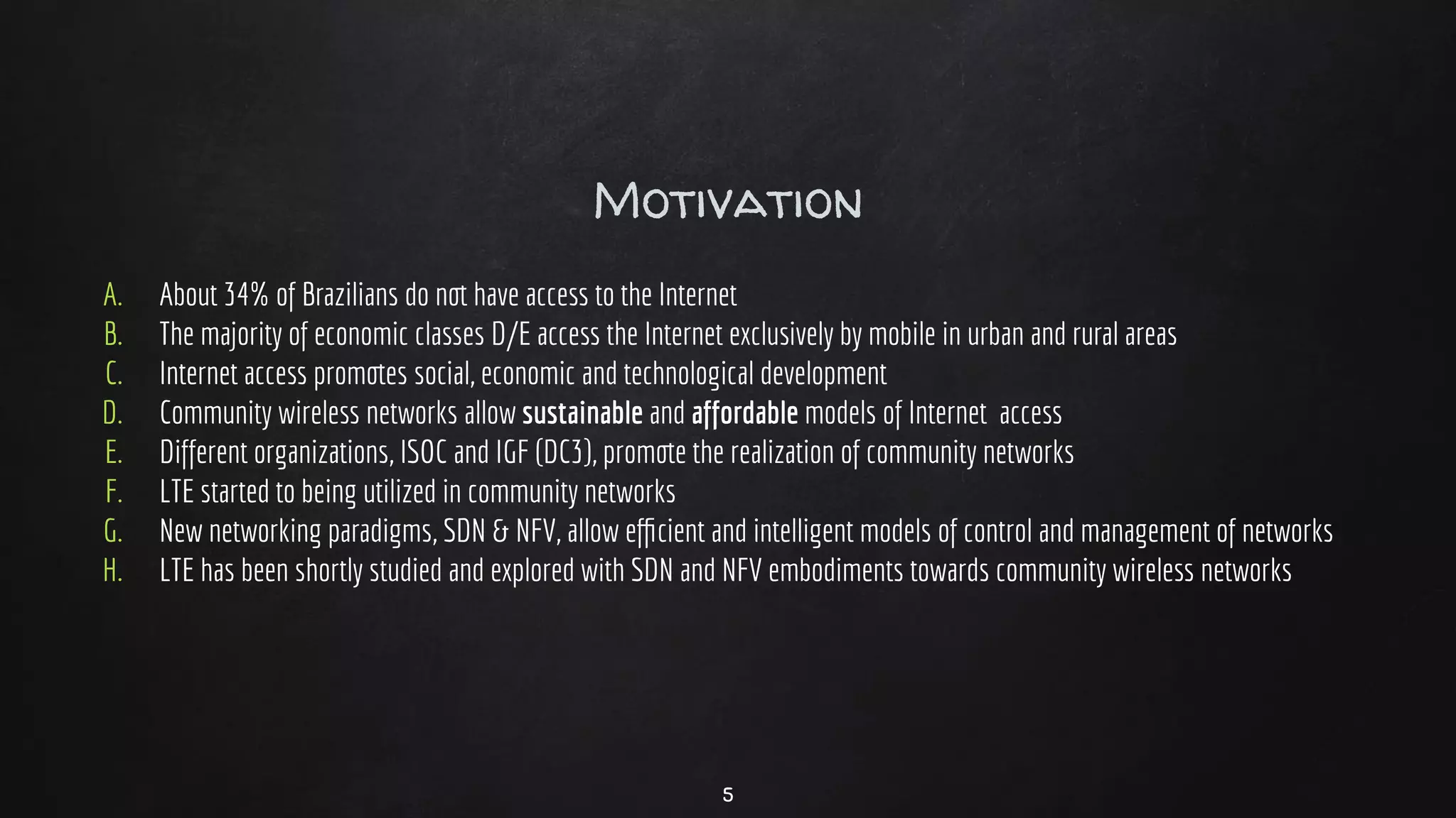 Motivation
A. About 34% of Brazilians do not have access to the Internet
B. The majority of economic classes D/E access the Internet exclusively by mobile in urban and rural areas
C. Internet access promotes social, economic and technological development
D. Community wireless networks allow sustainable and affordable models of Internet access
E. Different organizations, ISOC and IGF (DC3), promote the realization of community networks
F. LTE started to being utilized in community networks
G. New networking paradigms, SDN & NFV, allow eﬃcient and intelligent models of control and management of networks
H. LTE has been shortly studied and explored with SDN and NFV embodiments towards community wireless networks
5
 