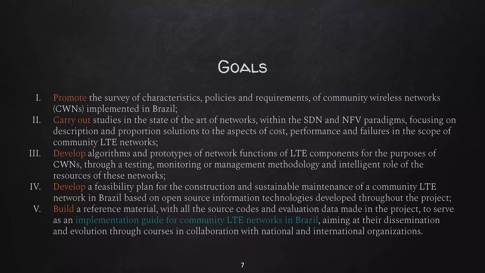 Goals
I. Promote the survey of characteristics, policies and requirements, of community wireless networks
(CWNs) implemented in Brazil;
II. Carry out studies in the state of the art of networks, within the SDN and NFV paradigms, focusing on
description and proportion solutions to the aspects of cost, performance and failures in the scope of
community LTE networks;
III. Develop algorithms and prototypes of network functions of LTE components for the purposes of
CWNs, through a testing, monitoring or management methodology and intelligent role of the
resources of these networks;
IV. Develop a feasibility plan for the construction and sustainable maintenance of a community LTE
network in Brazil based on open source information technologies developed throughout the project;
V. Build a reference material, with all the source codes and evaluation data made in the project, to serve
as an implementation guide for community LTE networks in Brazil, aiming at their dissemination
and evolution through courses in collaboration with national and international organizations.
7
 