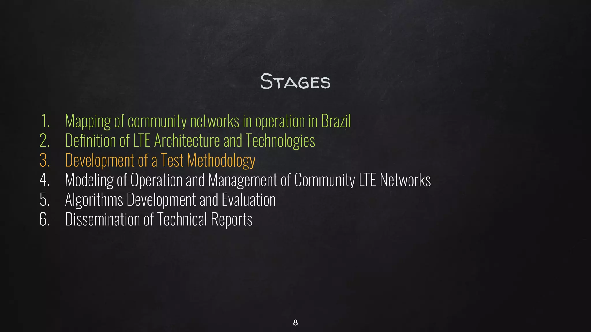 Stages
1. Mapping of community networks in operation in Brazil
2. Deﬁnition of LTE Architecture and Technologies
3. Development of a Test Methodology
4. Modeling of Operation and Management of Community LTE Networks
5. Algorithms Development and Evaluation
6. Dissemination of Technical Reports
8
 