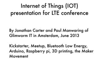 Internet of Things (IOT)
presentation for LTE conference
By Jonathan Carter and Paul Manwaring of
Glimworm IT in Amsterdam, June 2013
Kickstarter, Meetup, Bluetooth Low Energy,
Arduino, Raspberry pi, 3D printing, the Maker
Movement
 