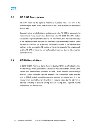 ZTE Confidential Proprietary © 2016 ZTE CORPORATION. All rights reserved. 4
2.2 RS SINR Descriptions
RS SINR refers to the signal-to-interference-plus-noise ratio. The SINR is for
available signal power, so the SINR is equal to the Carrier-to-Noise-and-Interference
Ratio (CINR).
Besides the inter-eNodeB distance and parameters, the RS SINR is also related to
network load. Heavy network load determines a low RS SINR. If the PCI mode 3
values of a neighbor cell and the service cell are different, their RS does not overlap
in the frequency domain and does not affect each other when there is no load. When
the load of a neighbor cell is changed, the frequency domain of the RS of the local
cell may be the same as the RE position of the service channel of the neighbor cell,
and the RS SINR of the service cell is affected by the service channel of the neighbor
cell and reduced.
2.3 RSRQ Descriptions
In 3GPP 36.214, Reference Signal Received Quality (RSRQ) is defined as the ratio
N × RSRP / (E - UTRA carrier RSSI), where N is the number of RBs of the E-UTRA
carrier RSSI measurement bandwidth. E-UTRA Carrier Received Signal Strength
Indicator (RSSI), comprises the linear average of the total received power observed
only in OFDM symbols containing reference symbols for antenna port 0, in the
measurement bandwidth, over N number of resource blocks by the UE from all
sources, including co-channel serving and non-serving cells, adjacent channel
interference, and thermal noise.
 