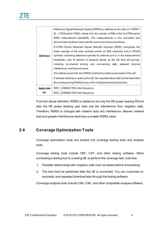 ZTE Confidential Proprietary © 2016 ZTE CORPORATION. All rights reserved. 5
Definition
Reference Signal Received Quality (RSRQ) is defined as the ratio N × RSRP /
(E - UTRA carrier RSSI), where N is the number of RBs of the E-UTRA carrier
RSSI measurement bandwidth. The measurements in the numerator and
denominator shall be made over the same setofresource blocks.
E-UTRA Carrier Received Signal Strength Indicator (RSSI), comprises the
linear average of the total received power (in [W]) observed only in OFDM
symbols containing reference symbols for antenna port 0, in the measurement
bandwidth, over N number of resource blocks by the UE from all sources,
including co-channel serving and non-serving cells, adjacent channel
interference,and thermal noise.
The reference pointfor the RSRQ shall be the antenna connector of the UE.
If receiver diversity is used by the UE, the reported value shall not be lower than
the corresponding RSRQof any of the individual diversity branches.
Applicable
for
RRC_CONNECTED intra-frequency
RRC_CONNECTED inter-frequency
From the above definition, RSRQ is related to not only the RE power bearing RS but
also the RE power bearing user data and the interference from neighbor cells.
Therefore, RSRQ is changed with network load and interference. Heavier network
load and greater interference determine a smaller RSRQ value.
2.4 Coverage Optimization Tools
Coverage optimization tools are divided into coverage testing tools and analysis
tools.
Coverage testing tools include CNT, CXT, and other testing software. When
connecting a testing tool to a testing UE to perform the coverage test, note that:
1. Possible relationships with neighbor cells must be added before drive testing.
2. The test must be performed after the UE is connected. You can customize an
automatic and repeated download task through the testing software.
Coverage analysis tools include CAN, CXA, and other compatible analysis software.
 