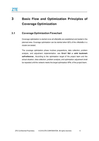 ZTE Confidential Proprietary © 2016 ZTE CORPORATION. All rights reserved. 6
3 Basic Flow and Optimization Principles of
Coverage Optimization
3.1 Coverage Optimization Flowchart
Coverage optimization is started once all eNodeBs are established and tested in the
planned area. Coverage optimization can be started when 80% of the eNodeBs in a
cluster are tested.
The coverage optimization phase involves preparations, data collection, problem
analysis, and adjustment implementation, see Error! Not a valid bookmark
self-reference.. According to the optimization target of the project team and the
actual situation, data collection, problem analysis, and optimization adjustment shall
be repeated until the network meets the target optimization KPIs of the project team.
 