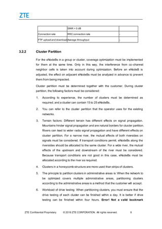 ZTE Confidential Proprietary © 2016 ZTE CORPORATION. All rights reserved. 9
SINR > 0 dB
Connection rate RRC connection rate -
FTP upload and downloadAverage throughput -
3.2.2 Cluster Partition
For the eNodeBs in a group or cluster, coverage optimization must be implemented
for them at the same time. Only in this way, the interference from co-channel
neighbor cells is taken into account during optimization. Before an eNodeB is
adjusted, the effect on adjacent eNodeBs must be analyzed in advance to prevent
them from being impacted.
Cluster partition must be determined together with the customer. During cluster
partition, the following factors must be considered:
1. According to experience, the number of clusters must be determined as
required, and a cluster can contain 15 to 25 eNodeBs.
2. You can refer to the cluster partition that the operator uses for the existing
networks.
3. Terrain factors: Different terrain has different effects on signal propagation.
Mountains hinder signal propagation and are natural borders for cluster partition.
Rivers can lead to wider radio signal propagation and have different effects on
cluster partition. For a narrow river, the mutual effects of both riversides on
signals must be considered. If transport conditions permit, eNodeBs along the
riversides should be allocated to the same cluster. For a wide river, the mutual
effects of the upstream and downstream of the river must be considered.
Because transport conditions are not good in this case, eNodeBs must be
allocated according to the river as required.
4. Clusters in a honeycomb structure are more used than strips of clusters.
5. The principle to partition clusters in administrative areas is: When the network to
be optimized covers multiple administrative areas, partitioning clusters
according to the administrative areas is a method that the customer will accept.
6. Workload of drive testing: When partitioning clusters, you must ensure that the
drive testing of each cluster can be finished within a day. It is better if drive
testing can be finished within four hours. Error! Not a valid bookmark
 