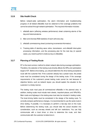ZTE Confidential Proprietary © 2016 ZTE CORPORATION. All rights reserved. 12
3.2.6 Site Health Check
Before network-wide optimization, the alarm information and troubleshooting
progress of all related eNodeBs must be obtained to find coverage problems that
cannot be solved through network optimization. The required information includes:
1. eNodeB alarm (affecting wireless performance) sheet containing alarms of the
day and historical alarms
2. Main and diversity RSSI statistics of each cell every day
3. eNodeB commissioning sheet (containing incremental information)
4. Tracking table of standing wave ratios, transmission, and eNodeB interruption
processing information, and the processing plan for the next day (in special
cases, you need to perform onsite survey on eNodeBs)
3.2.7 Planning of Testing Route
DT is the most common method to obtain network data during coverage optimization.
Therefore, the selection of the testing route directly affects the KPIs and optimization
target of DT. Before drive testing, you should determine the drive testing acceptance
route with the customer first. If the customer already has a preset route, the preset
route must be considered during the design of the testing route. If the coverage
requirements of the customer's preset testing route cannot be met because of
objective factors, such as network layout, you should explain the situation to the
customer in a timely manner.
The testing route must pass all commissioned eNodeBs in the planned area. In
addition, testing routes must include main streets, important places, and VIPs/VICs.
Main roads and highways in the testing area must also be included in testing routes.
The local driving habits must be considered in the design of the testing route. To
correctly compare performance changes, it is recommended to use the same route in
drive testing. If possible, it is necessary to perform a two-way test on the route.
Before determining the testing route, you should take the actual situation into
consideration, such as one-way streets and left turn restrictions. You can fully
communicate with a local driver or drive to determine the route, and then
communicate with the customer to determine it.
 