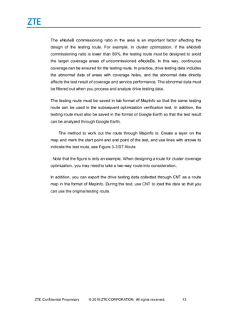 ZTE Confidential Proprietary © 2016 ZTE CORPORATION. All rights reserved. 13
The eNodeB commissioning ratio in the area is an important factor affecting the
design of the testing route. For example, in cluster optimization, if the eNodeB
commissioning ratio is lower than 80%, the testing route must be designed to avoid
the target coverage areas of uncommissioned eNodeBs. In this way, continuous
coverage can be ensured for the testing route. In practice, drive testing data includes
the abnormal data of areas with coverage holes, and the abnormal data directly
affects the test result of coverage and service performance. The abnormal data must
be filtered out when you process and analyze drive testing data.
The testing route must be saved in tab format of MapInfo so that the same testing
route can be used in the subsequent optimization verification test. In addition, the
testing route must also be saved in the format of Google Earth so that the test result
can be analyzed through Google Earth.
The method to work out the route through Mapinfo is: Create a layer on the
map and mark the start point and end point of the test, and use lines with arrows to
indicate the test route, see Figure 3-3 DT Route
. Note that the figure is only an example. When designing a route for cluster coverage
optimization, you may need to take a two-way route into consideration.
In addition, you can export the drive testing data collected through CNT as a route
map in the format of MapInfo. During the test, use CNT to load the data so that you
can use the original testing route.
 