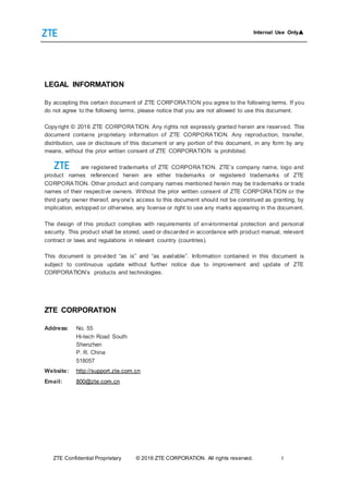 Internal Use Only▲
ZTE Confidential Proprietary © 2016 ZTE CORPORATION. All rights reserved. I
LEGAL INFORMATION
By accepting this certain document of ZTE CORPORATION you agree to the following terms. If you
do not agree to the following terms, please notice that you are not allowed to use this document.
Copyright © 2016 ZTE CORPORATION. Any rights not expressly granted herein are reserved. This
document contains proprietary information of ZTE CORPORATION. Any reproduction, transfer,
distribution, use or disclosure of this document or any portion of this document, in any form by any
means, without the prior written consent of ZTE CORPORATION is prohibited.
are registered trademarks of ZTE CORPORATION. ZTE’s company name, logo and
product names referenced herein are either trademarks or registered trademarks of ZTE
CORPORATION. Other product and company names mentioned herein may be trademarks or trade
names of their respective owners. Without the prior written consent of ZTE CORPORATION or the
third party owner thereof, anyone’s access to this document should not be construed as granting, by
implication, estopped or otherwise, any license or right to use any marks appearing in the document.
The design of this product complies with requirements of environmental protection and personal
security. This product shall be stored, used or discarded in accordance with product manual, relevant
contract or laws and regulations in relevant country (countries).
This document is provided “as is” and “as available”. Information contained in this document is
subject to continuous update without further notice due to improvement and update of ZTE
CORPORATION’s products and technologies.
ZTE CORPORATION
Address: No. 55
Hi-tech Road South
Shenzhen
P. R. China
518057
Website: http://support.zte.com.cn
Email: 800@zte.com.cn
 