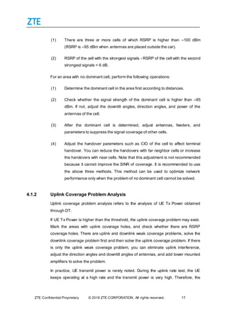 ZTE Confidential Proprietary © 2016 ZTE CORPORATION. All rights reserved. 17
(1) There are three or more cells of which RSRP is higher than –100 dBm
(RSRP is –95 dBm when antennas are placed outside the car).
(2) RSRP of the cell with the strongest signals - RSRP of the cell with the second
strongest signals < 6 dB.
For an area with no dominant cell, perform the following operations:
(1) Determine the dominant cell in the area first according to distances.
(2) Check whether the signal strength of the dominant cell is higher than –95
dBm. If not, adjust the downtilt angles, direction angles, and power of the
antennas of the cell.
(3) After the dominant cell is determined, adjust antennas, feeders, and
parameters to suppress the signal coverage of other cells.
(4) Adjust the handover parameters such as CIO of the cell to affect terminal
handover. You can reduce the handovers with far neighbor cells or increase
the handovers with near cells. Note that this adjustment is not recommended
because it cannot improve the SINR of coverage. It is recommended to use
the above three methods. This method can be used to optimize network
performance only when the problem of no dominant cell cannot be solved.
4.1.2 Uplink Coverage Problem Analysis
Uplink coverage problem analysis refers to the analysis of UE Tx Power obtained
through DT.
If UE Tx Power is higher than the threshold, the uplink coverage problem may exist.
Mark the areas with uplink coverage holes, and check whether there are RSRP
coverage holes. There are uplink and downlink weak coverage problems, solve the
downlink coverage problem first and then solve the uplink coverage problem. If there
is only the uplink weak coverage problem, you can eliminate uplink interference,
adjust the direction angles and downtilt angles of antennas, and add tower mounted
amplifiers to solve the problem.
In practice, UE transmit power is rarely noted. During the uplink rate test, the UE
keeps operating at a high rate and the transmit power is very high. Therefore, the
 