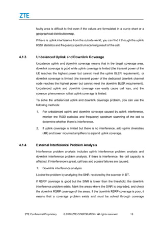 ZTE Confidential Proprietary © 2016 ZTE CORPORATION. All rights reserved. 18
faulty area is difficult to find even if the values are formulated in a curve chart or a
geographical distribution map.
If there is uplink interference from the outside world, you can find it through the uplink
RSSI statistics and frequency spectrum scanning result of the cell.
4.1.3 Unbalanced Uplink and Downlink Coverage
Unbalance uplink and downlink coverage means that in the target coverage area,
downlink coverage is good while uplink coverage is limited (the transmit power of the
UE reaches the highest power but cannot meet the uplink BLER requirement), or
downlink coverage is limited (the transmit power of the dedicated downlink channel
code reaches the highest power but cannot meet the downlink BLER requirement).
Unbalanced uplink and downlink coverage can easily cause call loss, and the
common phenomenon is that uplink coverage is limited.
To solve the unbalanced uplink and downlink coverage problem, you can use the
following methods:
1. For unbalanced uplink and downlink coverage caused by uplink interference,
monitor the RSSI statistics and frequency spectrum scanning of the cell to
determine whether there is interference.
2. If uplink coverage is limited but there is no interference, add uplink diversities
(4R) and tower mounted amplifiers to expand uplink coverage.
4.1.4 External Interference Problem Analysis
Interference problem analysis includes uplink interference problem analysis and
downlink interference problem analysis. If there is interference, the cell capacity is
affected. If interference is great, call loss and access failures are caused.
1. Downlink interference analysis
Locate the problem by analyzing the SINR received by the scanner in DT.
If RSRP coverage is good but the SINR is lower than the threshold, the downlink
interference problem exists. Mark the areas where the SINR is degraded, and check
the downlink RSRP coverage of the areas. If the downlink RSRP coverage is poor, it
means that a coverage problem exists and must be solved through coverage
 