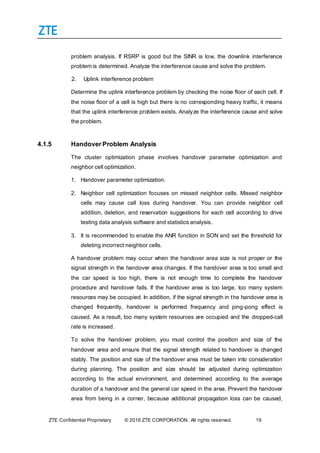 ZTE Confidential Proprietary © 2016 ZTE CORPORATION. All rights reserved. 19
problem analysis. If RSRP is good but the SINR is low, the downlink interference
problem is determined. Analyze the interference cause and solve the problem.
2. Uplink interference problem
Determine the uplink interference problem by checking the noise floor of each cell. If
the noise floor of a cell is high but there is no corresponding heavy traffic, it means
that the uplink interference problem exists. Analyze the interference cause and solve
the problem.
4.1.5 Handover Problem Analysis
The cluster optimization phase involves handover parameter optimization and
neighbor cell optimization.
1. Handover parameter optimization.
2. Neighbor cell optimization focuses on missed neighbor cells. Missed neighbor
cells may cause call loss during handover. You can provide neighbor cell
addition, deletion, and reservation suggestions for each cell according to drive
testing data analysis software and statistics analysis.
3. It is recommended to enable the ANR function in SON and set the threshold for
deleting incorrect neighbor cells.
A handover problem may occur when the handover area size is not proper or the
signal strength in the handover area changes. If the handover area is too small and
the car speed is too high, there is not enough time to complete the handover
procedure and handover fails. If the handover area is too large, too many system
resources may be occupied. In addition, if the signal strength in the handover area is
changed frequently, handover is performed frequency and ping-pong effect is
caused. As a result, too many system resources are occupied and the dropped-call
rate is increased.
To solve the handover problem, you must control the position and size of the
handover area and ensure that the signal strength related to handover is changed
stably. The position and size of the handover area must be taken into consideration
during planning. The position and size should be adjusted during optimization
according to the actual environment, and determined according to the average
duration of a handover and the general car speed in the area. Prevent the handover
area from being in a corner, because additional propagation loss can be caused,
 