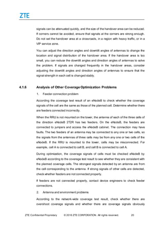 ZTE Confidential Proprietary © 2016 ZTE CORPORATION. All rights reserved. 20
signals can be attenuated quickly, and the size of the handover area can be reduced.
If corners cannot be avoided, ensure that signals at the corners are strong enough.
Do not set the handover area at a crossroads, in a region with heavy traffic, or in a
VIP service zone.
You can adjust the direction angles and downtilt angles of antennas to change the
location and signal distribution of the handover area. If the handover area is too
small, you can reduce the downtilt angles and direction angles of antennas to solve
the problem. If signals are changed frequently in the handover areas, consider
adjusting the downtilt angles and direction angles of antennas to ensure that the
signal strength in each cell is changed stably.
4.1.6 Analysis of Other Coverage Optimization Problems
1. Feeder connection problem
According the coverage test result of an eNodeB to check whether the coverage
signals of the cell are the same as those of the planned cell. Determine whether there
are feeders connected incorrectly.
When the RRU is not mounted on the tower, the antenna of each of the three cells of
the direction eNodeB 2T2R has two feeders. On the eNodeB, the feeders are
connected to jumpers and access the eNodeB cabinet. The connection may have
faults. The two feeders of an antenna may be connected to any one or two cells, so
the signals from the antennas of three cells may be from any one or two cells of the
eNodeB. If the RRU is mounted to the tower, cells may be misconnected. For
example, cell A is connected to cell B, and cell B is connected to cell A.
During optimization, the coverage signals of cells must be checked eNodeB by
eNodeB according to the coverage test result to see whether they are consistent with
the planned coverage cells. The strongest signals detected by an antenna are from
the cell corresponding to the antenna. If strong signals of other cells are detected,
check whether feeders are not connected properly.
If feeders are not connected properly, contact device engineers to check feeder
connections.
2. Antenna and environment problems
According to the network-wide coverage test result, check whether there are
overshoot coverage signals and whether there are coverage signals obviously
 