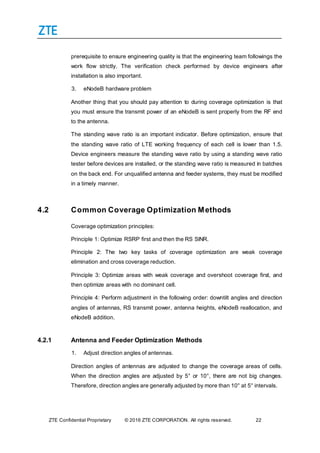 ZTE Confidential Proprietary © 2016 ZTE CORPORATION. All rights reserved. 22
prerequisite to ensure engineering quality is that the engineering team followings the
work flow strictly. The verification check performed by device engineers after
installation is also important.
3. eNodeB hardware problem
Another thing that you should pay attention to during coverage optimization is that
you must ensure the transmit power of an eNodeB is sent properly from the RF end
to the antenna.
The standing wave ratio is an important indicator. Before optimization, ensure that
the standing wave ratio of LTE working frequency of each cell is lower than 1.5.
Device engineers measure the standing wave ratio by using a standing wave ratio
tester before devices are installed, or the standing wave ratio is measured in batches
on the back end. For unqualified antenna and feeder systems, they must be modified
in a timely manner.
4.2 Common Coverage Optimization Methods
Coverage optimization principles:
Principle 1: Optimize RSRP first and then the RS SINR.
Principle 2: The two key tasks of coverage optimization are weak coverage
elimination and cross coverage reduction.
Principle 3: Optimize areas with weak coverage and overshoot coverage first, and
then optimize areas with no dominant cell.
Principle 4: Perform adjustment in the following order: downtilt angles and direction
angles of antennas, RS transmit power, antenna heights, eNodeB reallocation, and
eNodeB addition.
4.2.1 Antenna and Feeder Optimization Methods
1. Adjust direction angles of antennas.
Direction angles of antennas are adjusted to change the coverage areas of cells.
When the direction angles are adjusted by 5° or 10°, there are not big changes.
Therefore, direction angles are generally adjusted by more than 10° at 5° intervals.
 