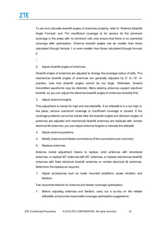 ZTE Confidential Proprietary © 2016 ZTE CORPORATION. All rights reserved. 23
To set and calculate downtilt angles of antennas properly, refer to “Antenna Downtilt
Angle Formula” and “For insufficient coverage or for sectors for the dominant
coverage in the areas with no dominant cell, only ensure that there is no overshoot
coverage after optimization. Antenna downtilt angles can be smaller than those
calculated through formula 1 or even smaller than those calculated through formula
2.
”.
2. Adjust downtilt angles of antennas.
Downtilt angles of antennas are adjusted to change the coverage radius of cells. The
mechanical downtilt angles of antennas are generally adjusted by 0° to 10°. In
practice, note that downtilt angles cannot be too large. Otherwise, forward
transmitted waveforms may be distorted. Many existing antennas support electrical
downtilt, so you can adjust the electrical downtilt angles of antennas remotely first.
3. Adjust antenna heights.
This adjustment is mainly for high and low eNodeBs. If an eNodeB is in a too high or
low place, serious overshoot coverage or insufficient coverage is caused. If the
coverage problems cannot be solved after the downtilt angles and direction angles of
antennas are adjusted and mechanical downtilt antennas are replaced with remote
electrical tilt antennas, you can adjust antenna heights or relocate the eNodeB.
4. Adjust antenna positions.
5. Modify antenna and feeder connections (if the connections are incorrect).
6. Replace antennas.
Antenna model adjustment means to replace omni antennas with directional
antennas, or replace 90° antennas with 65° antennas, or replace mechanical downtilt
antennas with fixed electrical downtilt antennas or remote electrical tilt antennas.
Determine the replace as required.
7. Adjust accessories such as tower mounted amplifiers, power dividers, and
feeders.
Two recommendations for antenna and feeder coverage optimization:
1. Before adjusting antennas and feeders, carry out a survey on the related
eNodeBs and provide reasonable coverage optimization suggestions.
 