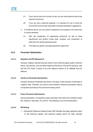 ZTE Confidential Proprietary © 2016 ZTE CORPORATION. All rights reserved. 24
(1) If you cannot carry out a survey on site, you can view historical site survey
reports and pictures.
(2) If you are also a planning engineer, it is important for you to know the
environment and provide reasonable coverage optimization suggestions.
2. If conditions permit, you can perform adjustment and analysis at the same time
to reduce workload.
(1) With the cooperation of engineering personnel, try two to three
adjustments and perform onsite tests, analysis, and comparison to
determine the optimal adjustment plan.
(2) This helps you gather coverage adjustment experience.
4.2.2 Parameter Optimization
4.2.2.1 Neighbor and PCI Adjustment
Improper neighbor cell planning may result in poor receiving signal quality, handover
failure, and call loss, and can affect network performance. During PCI planning, note
that the PCI mode 3 values of any two adjacent sectors of an eNodeB must be
different.
4.2.2.2 Handover Parameter Optimization
Improper handover thresholds may result in the early or late handover of terminals to
neighbor cells. Therefore, you need to check whether handover parameters need to
be adjusted according to the actual drive testing result.
4.2.2.3 Power Parameter Optimization
During optimization, the downlink power parameters that need to be modified include
RS, maximum cell power, Pa, and Pb. The following is only a brief description.
4.2.2.4 RS Setting
1. Cell-specific Reference Signals Power (RS) indicates the power (absolute value)
of cell reference signals. Cell reference signals search for cells, estimate
 