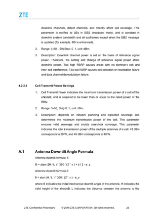 ZTE Confidential Proprietary © 2016 ZTE CORPORATION. All rights reserved. 25
downlink channels, detect channels, and directly affect cell coverage. This
parameter is notified to UEs in SIB2 broadcast mode, and is constant in
downlink system bandwidth and all subframes except when the SIB2 message
is updated (for example, RS is enhanced).
2. Range: (–60…50) Step: 0. 1, unit: dBm.
3. Description: Downlink channel power is set on the basis of reference signal
power. Therefore, the setting and change of reference signal power affect
downlink power. Too high RSRP causes areas with no dominant cell and
inter-cell interference. Too low RSRP causes cell selection or reselection failure
and data channel demodulation failure.
4.2.2.5 Cell Transmit Power Settings
1. Cell Transmit Power indicates the maximum transmission power of a cell of the
eNodeB, and is required to be lower than or equal to the rated power of the
RRU.
2. Range: 0–50, Step:0. 1, unit: dBm.
3. Description: depends on network planning and expected coverage and
determines the maximum transmission power of the cell. This parameter
ensures valid coverage and avoids overshoot coverage. This parameter
indicates the total transmission power of the multiple antennas of a cell. 43 dBm
corresponds to 20 W, and 46 dBm corresponds to 40 W.
A.1 Antenna Downtilt Angle Formula
Antenna downtilt formula 1:
Θ = atan (2H / L ) * 360 / (2 *  ) +  / 2 - e_γ
Antenna downtilt formula 2:
θ = atan (H / L ) * 360 / (2 *  ) - e_γ
where θ indicates the initial mechanical downtilt angle of the antenna, H indicates the
valid height of the eNodeB, L indicates the distance between the antenna to the
 