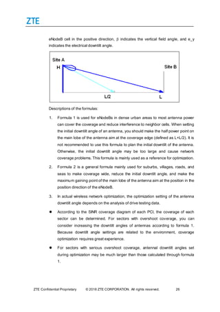 ZTE Confidential Proprietary © 2016 ZTE CORPORATION. All rights reserved. 26
eNodeB cell in the positive direction,  indicates the vertical field angle, and e_γ
indicates the electrical downtilt angle.
Descriptions of the formulas:
1. Formula 1 is used for eNodeBs in dense urban areas to most antenna power
can cover the coverage and reduce interference to neighbor cells. When setting
the initial downtilt angle of an antenna, you should make the half power point on
the main lobe of the antenna aim at the coverage edge (defined as L+L/2). It is
not recommended to use this formula to plan the initial downtilt of the antenna.
Otherwise, the initial downtilt angle may be too large and cause network
coverage problems. This formula is mainly used as a reference for optimization.
2. Formula 2 is a general formula mainly used for suburbs, villages, roads, and
seas to make coverage wide, reduce the initial downtilt angle, and make the
maximum gaining point of the main lobe of the antenna aim at the position in the
position direction of the eNodeB.
3. In actual wireless network optimization, the optimization setting of the antenna
downtilt angle depends on the analysis of drive testing data.
 According to the SINR coverage diagram of each PCI, the coverage of each
sector can be determined. For sectors with overshoot coverage, you can
consider increasing the downtilt angles of antennas according to formula 1.
Because downtilt angle settings are related to the environment, coverage
optimization requires great experience.
 For sectors with serious overshoot coverage, antennal downtilt angles set
during optimization may be much larger than those calculated through formula
1.
 