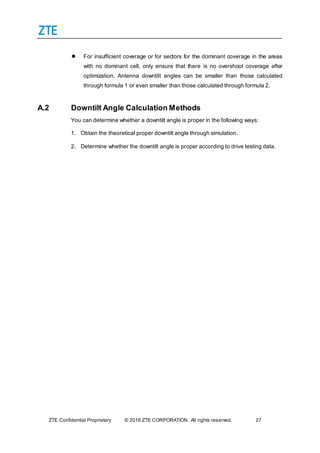 ZTE Confidential Proprietary © 2016 ZTE CORPORATION. All rights reserved. 27
 For insufficient coverage or for sectors for the dominant coverage in the areas
with no dominant cell, only ensure that there is no overshoot coverage after
optimization. Antenna downtilt angles can be smaller than those calculated
through formula 1 or even smaller than those calculated through formula 2.
A.2 Downtilt Angle Calculation Methods
You can determine whether a downtilt angle is proper in the following ways:
1. Obtain the theoretical proper downtilt angle through simulation.
2. Determine whether the downtilt angle is proper according to drive testing data.
 