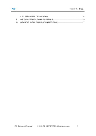 Internal Use Only▲
ZTE Confidential Proprietary © 2016 ZTE CORPORATION. All rights reserved. IV
4.2.2 PARAMETER OPTIMIZATION ...................................................................... 24
A.1 ANTENNA DOWNTILT ANGLE FORMULA ............................................................ 25
A.2 DOWNTILT ANGLE CALCULATION METHODS .................................................... 27
 