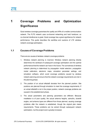 ZTE Confidential Proprietary © 2016 ZTE CORPORATION. All rights reserved. 1
1 Coverage Problems and Optimization
Significance
Good wireless coverage guarantees the quality and KPIs of a mobile communication
network. The FLTE network uses co-channel networking and hard handover, so
co-channel interference is great. Good coverage has a great significance for network
performance. This guide describes the workflow and cautions of LTE wireless
network coverage optimization.
1.1 Causes of Coverage Problems
There are six causes of wireless network coverage problems:
1. Wireless network planning is incorrect. Wireless network planning directly
determines the workload of subsequent coverage optimization and the optimal
performance that the network can have in the future. The correctness of wireless
network planning is determined by propagation model selection, propagation
model calibration, electronic maps, simulation parameter settings, and
simulation software, which avoid coverage problems caused by wireless
network planning and ensure that the network coverage requirements are met in
the planning phase.
2. The position of an actual eNodeB deviates from the planned position. Site
positions are planned through simulation to meet the coverage requirements. If
an actual eNodeB is not in the proper position, network coverage problems are
caused in the establishment phase.
3. The actual parameters and planning parameters are different. Because
installation is of poor quality, the actual antenna heights, azimuths, downtilt
angles, and antenna types are different from those planned, causing coverage
problems after the network is established, though the original plan meets
requirements. These problems can be solved through subsequent network
optimization, but the project cost is greatly increased.
 
