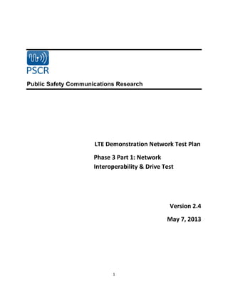 1	
  
	
  
	
  
Public Safety Communications Research
LTE	
  Demonstration	
  Network	
  Test	
  Plan	
  	
  
Phase	
  3	
  Part	
  1:	
  Network	
  
Interoperability	
  &	
  Drive	
  Test	
  
	
  
	
  
Version	
  2.4	
  
May	
  7,	
  2013	
  
	
  
	
  
 