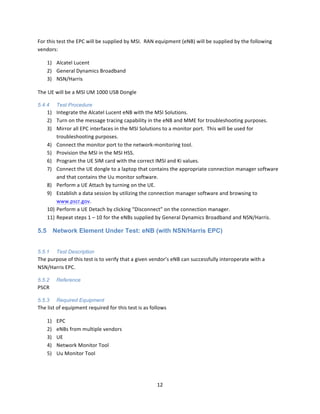 12	
  
	
  
For	
  this	
  test	
  the	
  EPC	
  will	
  be	
  supplied	
  by	
  MSI.	
  	
  RAN	
  equipment	
  (eNB)	
  will	
  be	
  supplied	
  by	
  the	
  following	
  
vendors:	
  
1) Alcatel	
  Lucent	
  
2) General	
  Dynamics	
  Broadband	
  
3) NSN/Harris	
  
The	
  UE	
  will	
  be	
  a	
  MSI	
  UM	
  1000	
  USB	
  Dongle	
  	
  
5.4.4 Test Procedure
1) Integrate	
  the	
  Alcatel	
  Lucent	
  eNB	
  with	
  the	
  MSI	
  Solutions.	
  
2) Turn	
  on	
  the	
  message	
  tracing	
  capability	
  in	
  the	
  eNB	
  and	
  MME	
  for	
  troubleshooting	
  purposes.	
  
3) Mirror	
  all	
  EPC	
  interfaces	
  in	
  the	
  MSI	
  Solutions	
  to	
  a	
  monitor	
  port.	
  	
  This	
  will	
  be	
  used	
  for	
  
troubleshooting	
  purposes.	
  
4) Connect	
  the	
  monitor	
  port	
  to	
  the	
  network-­‐monitoring	
  tool.	
  
5) Provision	
  the	
  MSI	
  in	
  the	
  MSI	
  HSS.	
  
6) Program	
  the	
  UE	
  SIM	
  card	
  with	
  the	
  correct	
  IMSI	
  and	
  Ki	
  values.	
  
7) Connect	
  the	
  UE	
  dongle	
  to	
  a	
  laptop	
  that	
  contains	
  the	
  appropriate	
  connection	
  manager	
  software	
  
and	
  that	
  contains	
  the	
  Uu	
  monitor	
  software.	
  
8) Perform	
  a	
  UE	
  Attach	
  by	
  turning	
  on	
  the	
  UE.	
  
9) Establish	
  a	
  data	
  session	
  by	
  utilizing	
  the	
  connection	
  manager	
  software	
  and	
  browsing	
  to	
  
www.pscr.gov.	
  
10) Perform	
  a	
  UE	
  Detach	
  by	
  clicking	
  “Disconnect”	
  on	
  the	
  connection	
  manager.	
  
11) Repeat	
  steps	
  1	
  –	
  10	
  for	
  the	
  eNBs	
  supplied	
  by	
  General	
  Dynamics	
  Broadband	
  and	
  NSN/Harris.	
  
5.5 Network Element Under Test: eNB (with NSN/Harris EPC)
	
  
5.5.1 Test Description
The	
  purpose	
  of	
  this	
  test	
  is	
  to	
  verify	
  that	
  a	
  given	
  vendor’s	
  eNB	
  can	
  successfully	
  interoperate	
  with	
  a	
  
NSN/Harris	
  EPC.	
  
5.5.2 Reference
PSCR	
  
5.5.3 Required Equipment
The	
  list	
  of	
  equipment	
  required	
  for	
  this	
  test	
  is	
  as	
  follows	
  
1) EPC	
  
2) eNBs	
  from	
  multiple	
  vendors	
  
3) UE	
  
4) Network	
  Monitor	
  Tool	
  
5) Uu	
  Monitor	
  Tool	
  
 
