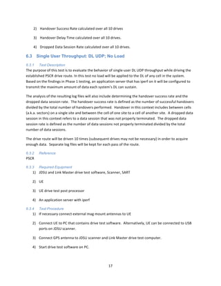 17	
  
	
  
2) Handover	
  Success	
  Rate	
  calculated	
  over	
  all	
  10	
  drives	
  
3) Handover	
  Delay	
  Time	
  calculated	
  over	
  all	
  10	
  drives.	
  
4) Dropped	
  Data	
  Session	
  Rate	
  calculated	
  over	
  all	
  10	
  drives.	
  
6.3 Single User Throughput: DL UDP; No Load
6.3.1 Test Description
The	
  purpose	
  of	
  this	
  test	
  is	
  to	
  evaluate	
  the	
  behavior	
  of	
  single-­‐user	
  DL	
  UDP	
  throughput	
  while	
  driving	
  the	
  
established	
  PSCR	
  drive	
  route.	
  In	
  this	
  test	
  no	
  load	
  will	
  be	
  applied	
  to	
  the	
  DL	
  of	
  any	
  cell	
  in	
  the	
  system.	
  	
  
Based	
  on	
  the	
  findings	
  in	
  Phase	
  1	
  testing,	
  an	
  application	
  server	
  that	
  has	
  iperf	
  on	
  it	
  will	
  be	
  configured	
  to	
  
transmit	
  the	
  maximum	
  amount	
  of	
  data	
  each	
  system’s	
  DL	
  can	
  sustain.	
  	
  	
  
The	
  analysis	
  of	
  the	
  resulting	
  log	
  files	
  will	
  also	
  include	
  determining	
  the	
  handover	
  success	
  rate	
  and	
  the	
  
dropped	
  data	
  session	
  rate.	
  	
  The	
  handover	
  success	
  rate	
  is	
  defined	
  as	
  the	
  number	
  of	
  successful	
  handovers	
  
divided	
  by	
  the	
  total	
  number	
  of	
  handovers	
  performed.	
  	
  Handover	
  in	
  this	
  context	
  includes	
  between	
  cells	
  
(a.k.a.	
  sectors)	
  on	
  a	
  single	
  site	
  and	
  between	
  the	
  cell	
  of	
  one	
  site	
  to	
  a	
  cell	
  of	
  another	
  site.	
  	
  A	
  dropped	
  data	
  
session	
  in	
  this	
  context	
  refers	
  to	
  a	
  data	
  session	
  that	
  was	
  not	
  properly	
  terminated.	
  	
  The	
  dropped	
  data	
  
session	
  rate	
  is	
  defined	
  as	
  the	
  number	
  of	
  data	
  sessions	
  not	
  properly	
  terminated	
  divided	
  by	
  the	
  total	
  
number	
  of	
  data	
  sessions.	
  
The	
  drive	
  route	
  will	
  be	
  driven	
  10	
  times	
  (subsequent	
  drives	
  may	
  not	
  be	
  necessary)	
  in	
  order	
  to	
  acquire	
  
enough	
  data.	
  	
  Separate	
  log	
  files	
  will	
  be	
  kept	
  for	
  each	
  pass	
  of	
  the	
  route.	
  
6.3.2 Reference
PSCR	
  
6.3.3 Required Equipment
1) JDSU	
  and	
  Link	
  Master	
  drive	
  test	
  software,	
  Scanner,	
  SART	
  	
  
2) UE	
  
3) UE	
  drive	
  test	
  post	
  processor	
  
4) An	
  application	
  server	
  with	
  iperf	
  
6.3.4 Test Procedure
1) If	
  necessary	
  connect	
  external	
  mag	
  mount	
  antennas	
  to	
  UE	
  
2) Connect	
  UE	
  to	
  PC	
  that	
  contains	
  drive	
  test	
  software.	
  	
  Alternatively,	
  UE	
  can	
  be	
  connected	
  to	
  USB	
  
ports	
  on	
  JDSU	
  scanner.	
  
3) Connect	
  GPS	
  antenna	
  to	
  JDSU	
  scanner	
  and	
  Link	
  Master	
  drive	
  test	
  computer.	
  
4) Start	
  drive	
  test	
  software	
  on	
  PC.	
  
 