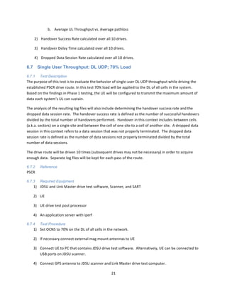 21	
  
	
  
b. Average	
  UL	
  Throughput	
  vs.	
  Average	
  pathloss	
  
2) Handover	
  Success	
  Rate	
  calculated	
  over	
  all	
  10	
  drives.	
  
3) Handover	
  Delay	
  Time	
  calculated	
  over	
  all	
  10	
  drives.	
  
4) Dropped	
  Data	
  Session	
  Rate	
  calculated	
  over	
  all	
  10	
  drives.	
  
6.7 Single User Throughput: DL UDP; 70% Load
6.7.1 Test Description
The	
  purpose	
  of	
  this	
  test	
  is	
  to	
  evaluate	
  the	
  behavior	
  of	
  single-­‐user	
  DL	
  UDP	
  throughput	
  while	
  driving	
  the	
  
established	
  PSCR	
  drive	
  route.	
  In	
  this	
  test	
  70%	
  load	
  will	
  be	
  applied	
  to	
  the	
  DL	
  of	
  all	
  cells	
  in	
  the	
  system.	
  	
  
Based	
  on	
  the	
  findings	
  in	
  Phase	
  1	
  testing,	
  the	
  UE	
  will	
  be	
  configured	
  to	
  transmit	
  the	
  maximum	
  amount	
  of	
  
data	
  each	
  system’s	
  UL	
  can	
  sustain.	
  	
  	
  
The	
  analysis	
  of	
  the	
  resulting	
  log	
  files	
  will	
  also	
  include	
  determining	
  the	
  handover	
  success	
  rate	
  and	
  the	
  
dropped	
  data	
  session	
  rate.	
  	
  The	
  handover	
  success	
  rate	
  is	
  defined	
  as	
  the	
  number	
  of	
  successful	
  handovers	
  
divided	
  by	
  the	
  total	
  number	
  of	
  handovers	
  performed.	
  	
  Handover	
  in	
  this	
  context	
  includes	
  between	
  cells	
  
(a.k.a.	
  sectors)	
  on	
  a	
  single	
  site	
  and	
  between	
  the	
  cell	
  of	
  one	
  site	
  to	
  a	
  cell	
  of	
  another	
  site.	
  	
  A	
  dropped	
  data	
  
session	
  in	
  this	
  context	
  refers	
  to	
  a	
  data	
  session	
  that	
  was	
  not	
  properly	
  terminated.	
  	
  The	
  dropped	
  data	
  
session	
  rate	
  is	
  defined	
  as	
  the	
  number	
  of	
  data	
  sessions	
  not	
  properly	
  terminated	
  divided	
  by	
  the	
  total	
  
number	
  of	
  data	
  sessions.	
  	
  	
  
The	
  drive	
  route	
  will	
  be	
  driven	
  10	
  times	
  (subsequent	
  drives	
  may	
  not	
  be	
  necessary)	
  in	
  order	
  to	
  acquire	
  
enough	
  data.	
  	
  Separate	
  log	
  files	
  will	
  be	
  kept	
  for	
  each	
  pass	
  of	
  the	
  route.	
  
6.7.2 Reference
PSCR	
  
6.7.3 Required Equipment
1) JDSU	
  and	
  Link	
  Master	
  drive	
  test	
  software,	
  Scanner,	
  and	
  SART	
  
2) UE	
  
3) UE	
  drive	
  test	
  post	
  processor	
  
4) An	
  application	
  server	
  with	
  iperf	
  
6.7.4 Test Procedure
1) Set	
  OCNS	
  to	
  70%	
  on	
  the	
  DL	
  of	
  all	
  cells	
  in	
  the	
  network.	
  
2) If	
  necessary	
  connect	
  external	
  mag	
  mount	
  antennas	
  to	
  UE	
  
3) Connect	
  UE	
  to	
  PC	
  that	
  contains	
  JDSU	
  drive	
  test	
  software.	
  	
  Alternatively,	
  UE	
  can	
  be	
  connected	
  to	
  
USB	
  ports	
  on	
  JDSU	
  scanner.	
  
4) Connect	
  GPS	
  antenna	
  to	
  JDSU	
  scanner	
  and	
  Link	
  Master	
  drive	
  test	
  computer.	
  
 