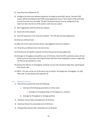22	
  
	
  
5) Start	
  drive	
  test	
  software	
  on	
  PC.	
  
6) Configure	
  the	
  drive	
  test	
  software	
  sequencer	
  to	
  enable	
  an	
  iperf	
  UDP	
  session.	
  The	
  iperf	
  UDP	
  
session	
  will	
  be	
  terminated	
  at	
  the	
  PSCR	
  owned	
  application	
  server.	
  The	
  transfer	
  of	
  the	
  iperf	
  data	
  
must	
  be	
  from	
  the	
  UE	
  to	
  the	
  eNB.	
  The	
  iperf	
  composite	
  stream	
  must	
  be	
  configured	
  to	
  the	
  
maximum	
  data	
  rate	
  the	
  UL	
  of	
  the	
  system	
  under	
  test	
  can	
  sustain.	
  
7) Start	
  logging	
  data	
  with	
  the	
  drive	
  test	
  software.	
  
8) Attach	
  UE	
  to	
  the	
  network.	
  
9) Start	
  the	
  sequencer	
  in	
  the	
  drive	
  test	
  software.	
  	
  This	
  will	
  start	
  the	
  iperf	
  application.	
  	
  	
  
10) Drive	
  pre-­‐defined	
  route.	
  
11) After	
  the	
  entire	
  route	
  has	
  been	
  driven,	
  stop	
  logging	
  on	
  drive	
  test	
  software.	
  
12) 	
  Drive	
  the	
  pre-­‐defined	
  route	
  nine	
  more	
  times.	
  
13) Post-­‐process	
  the	
  log	
  files	
  using	
  the	
  UE	
  drive	
  test	
  post	
  processing	
  application.	
  	
  	
  
14) Average	
  UL	
  throughput	
  and	
  pathloss	
  over	
  all	
  10	
  drives.	
  Since	
  the	
  GPS	
  coordinate	
  values	
  will	
  not	
  
be	
  the	
  same	
  for	
  each	
  drive	
  a	
  binning	
  technique	
  will	
  have	
  to	
  be	
  employed	
  to	
  create	
  a	
  single	
  data	
  
set	
  that	
  can	
  be	
  overlaid	
  on	
  a	
  map.	
  
15) Analyze	
  the	
  data	
  for	
  UL	
  throughput,	
  handover	
  success	
  rate,	
  handover	
  delay	
  time,	
  and	
  dropped	
  
data	
  session	
  rate.	
  	
  
17) NOTE:	
  	
  This	
  test	
  can	
  be	
  run	
  at	
  the	
  same	
  time	
  as	
  section	
  “6.6	
  Single	
  User	
  Throughput:	
  UL	
  UDP;	
  
70%	
  Load”	
  on	
  two	
  laptops	
  with	
  separate	
  UE.	
  
	
  	
  
6.7.5 Expected Outcome
1) Plots	
  will	
  be	
  created	
  that	
  show	
  the	
  following:	
  
a. Overlay	
  of	
  the	
  following	
  parameters	
  on	
  drive	
  route:	
  	
  	
  
i. Average	
  UL	
  Throughput	
  (Avg.	
  UL	
  Throughput	
  vs.	
  Location)	
  
b. Average	
  UL	
  Throughput	
  vs.	
  Average	
  pathloss	
  
2) Handover	
  Success	
  Rate	
  calculated	
  over	
  all	
  10	
  drives.	
  
3) Handover	
  Delay	
  Time	
  calculated	
  over	
  all	
  10	
  drives.	
  
4) Dropped	
  Data	
  Session	
  Rate	
  calculated	
  over	
  all	
  10	
  drives.	
  
	
  
 