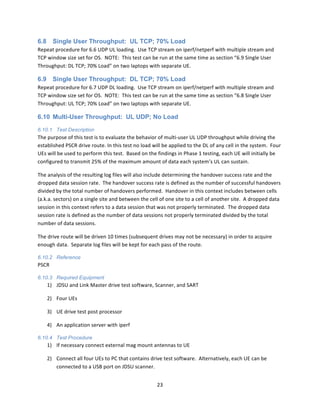 23	
  
	
  
6.8 Single User Throughput: UL TCP; 70% Load
Repeat	
  procedure	
  for	
  6.6	
  UDP	
  UL	
  loading.	
  	
  Use	
  TCP	
  stream	
  on	
  iperf/netperf	
  with	
  multiple	
  stream	
  and	
  
TCP	
  window	
  size	
  set	
  for	
  OS.	
  	
  NOTE:	
  	
  This	
  test	
  can	
  be	
  run	
  at	
  the	
  same	
  time	
  as	
  section	
  “6.9	
  Single	
  User	
  
Throughput:	
  DL	
  TCP;	
  70%	
  Load”	
  on	
  two	
  laptops	
  with	
  separate	
  UE.	
  
6.9 Single User Throughput: DL TCP; 70% Load
Repeat	
  procedure	
  for	
  6.7	
  UDP	
  DL	
  loading.	
  	
  Use	
  TCP	
  stream	
  on	
  iperf/netperf	
  with	
  multiple	
  stream	
  and	
  
TCP	
  window	
  size	
  set	
  for	
  OS.	
  	
  NOTE:	
  	
  This	
  test	
  can	
  be	
  run	
  at	
  the	
  same	
  time	
  as	
  section	
  “6.8	
  Single	
  User	
  
Throughput:	
  UL	
  TCP;	
  70%	
  Load”	
  on	
  two	
  laptops	
  with	
  separate	
  UE.	
  
6.10 Multi-User Throughput: UL UDP; No Load
6.10.1 Test Description
The	
  purpose	
  of	
  this	
  test	
  is	
  to	
  evaluate	
  the	
  behavior	
  of	
  multi-­‐user	
  UL	
  UDP	
  throughput	
  while	
  driving	
  the	
  
established	
  PSCR	
  drive	
  route.	
  In	
  this	
  test	
  no	
  load	
  will	
  be	
  applied	
  to	
  the	
  DL	
  of	
  any	
  cell	
  in	
  the	
  system.	
  	
  Four	
  
UEs	
  will	
  be	
  used	
  to	
  perform	
  this	
  test.	
  	
  Based	
  on	
  the	
  findings	
  in	
  Phase	
  1	
  testing,	
  each	
  UE	
  will	
  initially	
  be	
  
configured	
  to	
  transmit	
  25%	
  of	
  the	
  maximum	
  amount	
  of	
  data	
  each	
  system’s	
  UL	
  can	
  sustain.	
  	
  	
  
The	
  analysis	
  of	
  the	
  resulting	
  log	
  files	
  will	
  also	
  include	
  determining	
  the	
  handover	
  success	
  rate	
  and	
  the	
  
dropped	
  data	
  session	
  rate.	
  	
  The	
  handover	
  success	
  rate	
  is	
  defined	
  as	
  the	
  number	
  of	
  successful	
  handovers	
  
divided	
  by	
  the	
  total	
  number	
  of	
  handovers	
  performed.	
  	
  Handover	
  in	
  this	
  context	
  includes	
  between	
  cells	
  
(a.k.a.	
  sectors)	
  on	
  a	
  single	
  site	
  and	
  between	
  the	
  cell	
  of	
  one	
  site	
  to	
  a	
  cell	
  of	
  another	
  site.	
  	
  A	
  dropped	
  data	
  
session	
  in	
  this	
  context	
  refers	
  to	
  a	
  data	
  session	
  that	
  was	
  not	
  properly	
  terminated.	
  	
  The	
  dropped	
  data	
  
session	
  rate	
  is	
  defined	
  as	
  the	
  number	
  of	
  data	
  sessions	
  not	
  properly	
  terminated	
  divided	
  by	
  the	
  total	
  
number	
  of	
  data	
  sessions.	
  
The	
  drive	
  route	
  will	
  be	
  driven	
  10	
  times	
  (subsequent	
  drives	
  may	
  not	
  be	
  necessary)	
  in	
  order	
  to	
  acquire	
  
enough	
  data.	
  	
  Separate	
  log	
  files	
  will	
  be	
  kept	
  for	
  each	
  pass	
  of	
  the	
  route.	
  
6.10.2 Reference
PSCR	
  
6.10.3 Required Equipment
1) JDSU	
  and	
  Link	
  Master	
  drive	
  test	
  software,	
  Scanner,	
  and	
  SART	
  
2) Four	
  UEs	
  
3) UE	
  drive	
  test	
  post	
  processor	
  
4) An	
  application	
  server	
  with	
  iperf	
  
6.10.4 Test Procedure
1) If	
  necessary	
  connect	
  external	
  mag	
  mount	
  antennas	
  to	
  UE	
  
2) Connect	
  all	
  four	
  UEs	
  to	
  PC	
  that	
  contains	
  drive	
  test	
  software.	
  	
  Alternatively,	
  each	
  UE	
  can	
  be	
  
connected	
  to	
  a	
  USB	
  port	
  on	
  JDSU	
  scanner.	
  
 