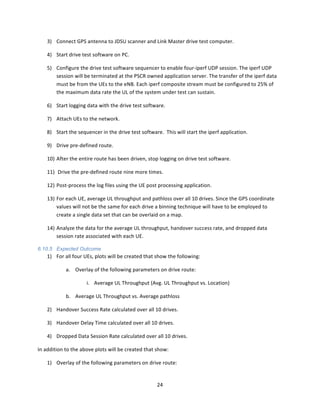 24	
  
	
  
3) Connect	
  GPS	
  antenna	
  to	
  JDSU	
  scanner	
  and	
  Link	
  Master	
  drive	
  test	
  computer.	
  
4) Start	
  drive	
  test	
  software	
  on	
  PC.	
  
5) Configure	
  the	
  drive	
  test	
  software	
  sequencer	
  to	
  enable	
  four-­‐iperf	
  UDP	
  session.	
  The	
  iperf	
  UDP	
  
session	
  will	
  be	
  terminated	
  at	
  the	
  PSCR	
  owned	
  application	
  server.	
  The	
  transfer	
  of	
  the	
  iperf	
  data	
  
must	
  be	
  from	
  the	
  UEs	
  to	
  the	
  eNB.	
  Each	
  iperf	
  composite	
  stream	
  must	
  be	
  configured	
  to	
  25%	
  of	
  
the	
  maximum	
  data	
  rate	
  the	
  UL	
  of	
  the	
  system	
  under	
  test	
  can	
  sustain.	
  
6) Start	
  logging	
  data	
  with	
  the	
  drive	
  test	
  software.	
  
7) Attach	
  UEs	
  to	
  the	
  network.	
  
8) Start	
  the	
  sequencer	
  in	
  the	
  drive	
  test	
  software.	
  	
  This	
  will	
  start	
  the	
  iperf	
  application.	
  	
  	
  
9) Drive	
  pre-­‐defined	
  route.	
  
10) After	
  the	
  entire	
  route	
  has	
  been	
  driven,	
  stop	
  logging	
  on	
  drive	
  test	
  software.	
  
11) 	
  Drive	
  the	
  pre-­‐defined	
  route	
  nine	
  more	
  times.	
  
12) Post-­‐process	
  the	
  log	
  files	
  using	
  the	
  UE	
  post	
  processing	
  application.	
  	
  	
  
13) For	
  each	
  UE,	
  average	
  UL	
  throughput	
  and	
  pathloss	
  over	
  all	
  10	
  drives.	
  Since	
  the	
  GPS	
  coordinate	
  
values	
  will	
  not	
  be	
  the	
  same	
  for	
  each	
  drive	
  a	
  binning	
  technique	
  will	
  have	
  to	
  be	
  employed	
  to	
  
create	
  a	
  single	
  data	
  set	
  that	
  can	
  be	
  overlaid	
  on	
  a	
  map.	
  
14) Analyze	
  the	
  data	
  for	
  the	
  average	
  UL	
  throughput,	
  handover	
  success	
  rate,	
  and	
  dropped	
  data	
  
session	
  rate	
  associated	
  with	
  each	
  UE.	
  	
  
6.10.5 Expected Outcome
1) For	
  all	
  four	
  UEs,	
  plots	
  will	
  be	
  created	
  that	
  show	
  the	
  following:	
  
a. Overlay	
  of	
  the	
  following	
  parameters	
  on	
  drive	
  route:	
  	
  	
  
i. Average	
  UL	
  Throughput	
  (Avg.	
  UL	
  Throughput	
  vs.	
  Location)	
  
b. Average	
  UL	
  Throughput	
  vs.	
  Average	
  pathloss	
  
2) Handover	
  Success	
  Rate	
  calculated	
  over	
  all	
  10	
  drives.	
  
3) Handover	
  Delay	
  Time	
  calculated	
  over	
  all	
  10	
  drives.	
  
4) Dropped	
  Data	
  Session	
  Rate	
  calculated	
  over	
  all	
  10	
  drives.	
  
In	
  addition	
  to	
  the	
  above	
  plots	
  will	
  be	
  created	
  that	
  show:	
  
1) Overlay	
  of	
  the	
  following	
  parameters	
  on	
  drive	
  route:	
  
 