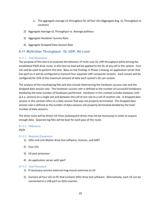25	
  
	
  
a. The	
  aggregate	
  average	
  UL	
  throughput	
  for	
  all	
  four	
  UEs	
  (Aggregate	
  Avg.	
  UL	
  Throughput	
  vs.	
  
Location)	
  
2) Aggregate	
  Average	
  UL	
  Throughput	
  vs.	
  Average	
  pathloss	
  
3) Aggregate	
  Handover	
  Success	
  Rate	
  
4) Aggregate	
  Dropped	
  Data	
  Session	
  Rate	
  
6.11 Multi-User Throughput: DL UDP; No Load
6.11.1 Test Description
The	
  purpose	
  of	
  this	
  test	
  is	
  to	
  evaluate	
  the	
  behavior	
  of	
  multi-­‐user	
  DL	
  UDP	
  throughput	
  while	
  driving	
  the	
  
established	
  PSCR	
  drive	
  route.	
  In	
  this	
  test	
  no	
  load	
  will	
  be	
  applied	
  to	
  the	
  DL	
  of	
  any	
  cell	
  in	
  the	
  system.	
  	
  Four	
  
UEs	
  will	
  be	
  used	
  to	
  perform	
  this	
  test.	
  	
  Base	
  on	
  the	
  findings	
  in	
  Phase	
  1	
  testing,	
  an	
  application	
  server	
  that	
  
has	
  iperf	
  on	
  it	
  will	
  be	
  configured	
  to	
  transmit	
  four	
  separate	
  UDP	
  composite	
  streams.	
  	
  Each	
  stream	
  will	
  be	
  
configured	
  for	
  25%	
  of	
  the	
  maximum	
  amount	
  of	
  data	
  each	
  system’s	
  DL	
  can	
  sustain.	
  	
  	
  
The	
  analysis	
  of	
  the	
  resulting	
  log	
  files	
  will	
  also	
  include	
  determining	
  the	
  handover	
  success	
  rate	
  and	
  the	
  
dropped	
  data	
  session	
  rate.	
  	
  The	
  handover	
  success	
  rate	
  is	
  defined	
  as	
  the	
  number	
  of	
  successful	
  handovers	
  
divided	
  by	
  the	
  total	
  number	
  of	
  handovers	
  performed.	
  	
  Handover	
  in	
  this	
  context	
  includes	
  between	
  cells	
  
(a.k.a.	
  sectors)	
  on	
  a	
  single	
  site	
  and	
  between	
  the	
  cell	
  of	
  one	
  site	
  to	
  a	
  cell	
  of	
  another	
  site.	
  	
  A	
  dropped	
  data	
  
session	
  in	
  this	
  context	
  refers	
  to	
  a	
  data	
  session	
  that	
  was	
  not	
  properly	
  terminated.	
  	
  The	
  dropped	
  data	
  
session	
  rate	
  is	
  defined	
  as	
  the	
  number	
  of	
  data	
  sessions	
  not	
  properly	
  terminated	
  divided	
  by	
  the	
  total	
  
number	
  of	
  data	
  sessions.	
  
The	
  drive	
  route	
  will	
  be	
  driven	
  10	
  times	
  (subsequent	
  drives	
  may	
  not	
  be	
  necessary)	
  in	
  order	
  to	
  acquire	
  
enough	
  data.	
  	
  Separate	
  log	
  files	
  will	
  be	
  kept	
  for	
  each	
  pass	
  of	
  the	
  route.	
  
6.11.2 Reference
PSCR	
  
6.11.3 Required Equipment
1) JDSU	
  and	
  Link	
  Master	
  drive	
  test	
  software,	
  Scanner,	
  and	
  SART	
  
2) Four	
  UEs	
  
3) UE	
  post	
  processor	
  
4) An	
  application	
  server	
  with	
  iperf	
  
6.11.4 Test Procedure
1) If	
  necessary	
  connect	
  external	
  mag	
  mount	
  antennas	
  to	
  UE	
  
2) Connect	
  all	
  four	
  UEs	
  to	
  PC	
  that	
  contains	
  JDSU	
  drive	
  test	
  software.	
  	
  Alternatively,	
  each	
  UE	
  can	
  be	
  
connected	
  to	
  a	
  USB	
  port	
  on	
  JDSU	
  scanner.	
  
 