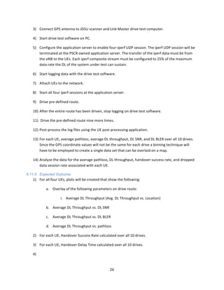 26	
  
	
  
3) Connect	
  GPS	
  antenna	
  to	
  JDSU	
  scanner	
  and	
  Link	
  Master	
  drive	
  test	
  computer.	
  
4) Start	
  drive	
  test	
  software	
  on	
  PC.	
  
5) Configure	
  the	
  application	
  server	
  to	
  enable	
  four-­‐iperf	
  UDP	
  session.	
  The	
  iperf	
  UDP	
  session	
  will	
  be	
  
terminated	
  at	
  the	
  PSCR	
  owned	
  application	
  server.	
  The	
  transfer	
  of	
  the	
  iperf	
  data	
  must	
  be	
  from	
  
the	
  eNB	
  to	
  the	
  UEs.	
  Each	
  iperf	
  composite	
  stream	
  must	
  be	
  configured	
  to	
  25%	
  of	
  the	
  maximum	
  
data	
  rate	
  the	
  DL	
  of	
  the	
  system	
  under	
  test	
  can	
  sustain.	
  
6) Start	
  logging	
  data	
  with	
  the	
  drive	
  test	
  software.	
  
7) Attach	
  UEs	
  to	
  the	
  network.	
  
8) Start	
  all	
  four	
  iperf	
  sessions	
  at	
  the	
  application	
  server.	
  	
  
9) Drive	
  pre-­‐defined	
  route.	
  
10) After	
  the	
  entire	
  route	
  has	
  been	
  driven,	
  stop	
  logging	
  on	
  drive	
  test	
  software.	
  
11) 	
  Drive	
  the	
  pre-­‐defined	
  route	
  nine	
  more	
  times.	
  
12) Post-­‐process	
  the	
  log	
  files	
  using	
  the	
  UE	
  post	
  processing	
  application.	
  	
  	
  
13) For	
  each	
  UE,	
  average	
  pathloss,	
  average	
  DL	
  throughput,	
  DL	
  SNR,	
  and	
  DL	
  BLER	
  over	
  all	
  10	
  drives.	
  
Since	
  the	
  GPS	
  coordinate	
  values	
  will	
  not	
  be	
  the	
  same	
  for	
  each	
  drive	
  a	
  binning	
  technique	
  will	
  
have	
  to	
  be	
  employed	
  to	
  create	
  a	
  single	
  data	
  set	
  that	
  can	
  be	
  overlaid	
  on	
  a	
  map.	
  
14) Analyze	
  the	
  data	
  for	
  the	
  average	
  pathloss,	
  DL	
  throughput,	
  handover	
  success	
  rate,	
  and	
  dropped	
  
data	
  session	
  rate	
  associated	
  with	
  each	
  UE.	
  
6.11.5 Expected Outcome
1) For	
  all	
  four	
  UEs,	
  plots	
  will	
  be	
  created	
  that	
  show	
  the	
  following:	
  
a. Overlay	
  of	
  the	
  following	
  parameters	
  on	
  drive	
  route:	
  	
  	
  
i. Average	
  DL	
  Throughput	
  (Avg.	
  DL	
  Throughput	
  vs.	
  Location)	
  
b. Average	
  DL	
  Throughput	
  vs.	
  DL	
  SNR	
  
c. Average	
  DL	
  Throughput	
  vs.	
  DL	
  BLER	
  
d. Average	
  DL	
  Throughput	
  vs.	
  pathloss	
  
2) For	
  each	
  UE,	
  Handover	
  Success	
  Rate	
  calculated	
  over	
  all	
  10	
  drives.	
  
3) For	
  each	
  UE,	
  Handover	
  Delay	
  Time	
  calculated	
  over	
  all	
  10	
  drives.	
  
4) 	
  
 