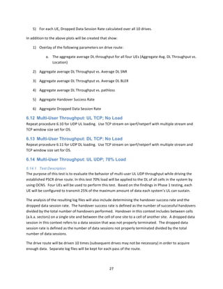 27	
  
	
  
5) For	
  each	
  UE,	
  Dropped	
  Data	
  Session	
  Rate	
  calculated	
  over	
  all	
  10	
  drives.	
  
In	
  addition	
  to	
  the	
  above	
  plots	
  will	
  be	
  created	
  that	
  show:	
  
1) Overlay	
  of	
  the	
  following	
  parameters	
  on	
  drive	
  route:	
  
a. The	
  aggregate	
  average	
  DL	
  throughput	
  for	
  all	
  four	
  UEs	
  (Aggregate	
  Avg.	
  DL	
  Throughput	
  vs.	
  
Location)	
  
2) Aggregate	
  average	
  DL	
  Throughput	
  vs.	
  Average	
  DL	
  SNR	
  
3) Aggregate	
  average	
  DL	
  Throughput	
  vs.	
  Average	
  DL	
  BLER	
  
4) Aggregate	
  average	
  DL	
  Throughput	
  vs.	
  pathloss	
  
5) Aggregate	
  Handover	
  Success	
  Rate	
  
6) Aggregate	
  Dropped	
  Data	
  Session	
  Rate	
  
6.12 Multi-User Throughput: UL TCP; No Load
Repeat	
  procedure	
  6.10	
  for	
  UDP	
  UL	
  loading.	
  	
  Use	
  TCP	
  stream	
  on	
  iperf/netperf	
  with	
  multiple	
  stream	
  and	
  
TCP	
  window	
  size	
  set	
  for	
  OS.	
  
6.13 Multi-User Throughput: DL TCP: No Load
Repeat	
  procedure	
  6.11	
  for	
  UDP	
  DL	
  loading.	
  	
  Use	
  TCP	
  stream	
  on	
  iperf/netperf	
  with	
  multiple	
  stream	
  and	
  
TCP	
  window	
  size	
  set	
  for	
  OS.	
  
6.14 Multi-User Throughput: UL UDP; 70% Load
6.14.1 Test Description
The	
  purpose	
  of	
  this	
  test	
  is	
  to	
  evaluate	
  the	
  behavior	
  of	
  multi-­‐user	
  UL	
  UDP	
  throughput	
  while	
  driving	
  the	
  
established	
  PSCR	
  drive	
  route.	
  In	
  this	
  test	
  70%	
  load	
  will	
  be	
  applied	
  to	
  the	
  DL	
  of	
  all	
  cells	
  in	
  the	
  system	
  by	
  
using	
  OCNS.	
  	
  Four	
  UEs	
  will	
  be	
  used	
  to	
  perform	
  this	
  test.	
  	
  Based	
  on	
  the	
  findings	
  in	
  Phase	
  1	
  testing,	
  each	
  
UE	
  will	
  be	
  configured	
  to	
  transmit	
  25%	
  of	
  the	
  maximum	
  amount	
  of	
  data	
  each	
  system’s	
  UL	
  can	
  sustain.	
  	
  	
  
The	
  analysis	
  of	
  the	
  resulting	
  log	
  files	
  will	
  also	
  include	
  determining	
  the	
  handover	
  success	
  rate	
  and	
  the	
  
dropped	
  data	
  session	
  rate.	
  	
  The	
  handover	
  success	
  rate	
  is	
  defined	
  as	
  the	
  number	
  of	
  successful	
  handovers	
  
divided	
  by	
  the	
  total	
  number	
  of	
  handovers	
  performed.	
  	
  Handover	
  in	
  this	
  context	
  includes	
  between	
  cells	
  
(a.k.a.	
  sectors)	
  on	
  a	
  single	
  site	
  and	
  between	
  the	
  cell	
  of	
  one	
  site	
  to	
  a	
  cell	
  of	
  another	
  site.	
  	
  A	
  dropped	
  data	
  
session	
  in	
  this	
  context	
  refers	
  to	
  a	
  data	
  session	
  that	
  was	
  not	
  properly	
  terminated.	
  	
  The	
  dropped	
  data	
  
session	
  rate	
  is	
  defined	
  as	
  the	
  number	
  of	
  data	
  sessions	
  not	
  properly	
  terminated	
  divided	
  by	
  the	
  total	
  
number	
  of	
  data	
  sessions.	
  
The	
  drive	
  route	
  will	
  be	
  driven	
  10	
  times	
  (subsequent	
  drives	
  may	
  not	
  be	
  necessary)	
  in	
  order	
  to	
  acquire	
  
enough	
  data.	
  	
  Separate	
  log	
  files	
  will	
  be	
  kept	
  for	
  each	
  pass	
  of	
  the	
  route.	
  
 
