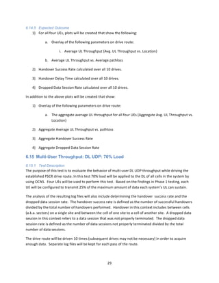 29	
  
	
  
6.14.5 Expected Outcome
1) For	
  all	
  four	
  UEs,	
  plots	
  will	
  be	
  created	
  that	
  show	
  the	
  following:	
  
a. Overlay	
  of	
  the	
  following	
  parameters	
  on	
  drive	
  route:	
  	
  	
  
i. Average	
  UL	
  Throughput	
  (Avg.	
  UL	
  Throughput	
  vs.	
  Location)	
  
b. Average	
  UL	
  Throughput	
  vs.	
  Average	
  pathloss	
  
2) Handover	
  Success	
  Rate	
  calculated	
  over	
  all	
  10	
  drives.	
  
3) Handover	
  Delay	
  Time	
  calculated	
  over	
  all	
  10	
  drives.	
  
4) Dropped	
  Data	
  Session	
  Rate	
  calculated	
  over	
  all	
  10	
  drives.	
  
In	
  addition	
  to	
  the	
  above	
  plots	
  will	
  be	
  created	
  that	
  show:	
  
1) Overlay	
  of	
  the	
  following	
  parameters	
  on	
  drive	
  route:	
  
a. The	
  aggregate	
  average	
  UL	
  throughput	
  for	
  all	
  four	
  UEs	
  (Aggregate	
  Avg.	
  UL	
  Throughput	
  vs.	
  
Location)	
  
2) Aggregate	
  Average	
  UL	
  Throughput	
  vs.	
  pathloss	
  
3) Aggregate	
  Handover	
  Success	
  Rate	
  
4) Aggregate	
  Dropped	
  Data	
  Session	
  Rate	
  
6.15 Multi-User Throughput: DL UDP: 70% Load
6.15.1 Test Description
The	
  purpose	
  of	
  this	
  test	
  is	
  to	
  evaluate	
  the	
  behavior	
  of	
  multi-­‐user	
  DL	
  UDP	
  throughput	
  while	
  driving	
  the	
  
established	
  PSCR	
  drive	
  route.	
  In	
  this	
  test	
  70%	
  load	
  will	
  be	
  applied	
  to	
  the	
  DL	
  of	
  all	
  cells	
  in	
  the	
  system	
  by	
  
using	
  OCNS.	
  	
  Four	
  UEs	
  will	
  be	
  used	
  to	
  perform	
  this	
  test.	
  	
  Based	
  on	
  the	
  findings	
  in	
  Phase	
  1	
  testing,	
  each	
  
UE	
  will	
  be	
  configured	
  to	
  transmit	
  25%	
  of	
  the	
  maximum	
  amount	
  of	
  data	
  each	
  system’s	
  UL	
  can	
  sustain.	
  	
  	
  
The	
  analysis	
  of	
  the	
  resulting	
  log	
  files	
  will	
  also	
  include	
  determining	
  the	
  handover	
  	
  success	
  rate	
  and	
  the	
  
dropped	
  data	
  session	
  rate.	
  	
  The	
  handover	
  success	
  rate	
  is	
  defined	
  as	
  the	
  number	
  of	
  successful	
  handovers	
  
divided	
  by	
  the	
  total	
  number	
  of	
  handovers	
  performed.	
  	
  Handover	
  in	
  this	
  context	
  includes	
  between	
  cells	
  
(a.k.a.	
  sectors)	
  on	
  a	
  single	
  site	
  and	
  between	
  the	
  cell	
  of	
  one	
  site	
  to	
  a	
  cell	
  of	
  another	
  site.	
  	
  A	
  dropped	
  data	
  
session	
  in	
  this	
  context	
  refers	
  to	
  a	
  data	
  session	
  that	
  was	
  not	
  properly	
  terminated.	
  	
  The	
  dropped	
  data	
  
session	
  rate	
  is	
  defined	
  as	
  the	
  number	
  of	
  data	
  sessions	
  not	
  properly	
  terminated	
  divided	
  by	
  the	
  total	
  
number	
  of	
  data	
  sessions.	
  
The	
  drive	
  route	
  will	
  be	
  driven	
  10	
  times	
  (subsequent	
  drives	
  may	
  not	
  be	
  necessary)	
  in	
  order	
  to	
  acquire	
  
enough	
  data.	
  	
  Separate	
  log	
  files	
  will	
  be	
  kept	
  for	
  each	
  pass	
  of	
  the	
  route.	
  
 