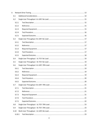 3	
  
	
  
6	
   Network	
  Drive	
  Testing	
  .......................................................................................................................	
  13	
  
6.1	
   Additional	
  Considerations	
  ..........................................................................................................	
  14	
  
6.2	
   Single	
  User	
  Throughput:	
  UL	
  UDP;	
  No	
  Load	
  ................................................................................	
  15	
  
6.2.1	
   Test	
  Description	
  .................................................................................................................	
  15	
  
6.2.2	
   Reference	
  ...........................................................................................................................	
  15	
  
6.2.3	
   Required	
  Equipment	
  ..........................................................................................................	
  15	
  
6.2.4	
   Test	
  Procedure	
  ...................................................................................................................	
  16	
  
6.2.5	
   Expected	
  Outcome	
  .............................................................................................................	
  16	
  
6.3	
   Single	
  User	
  Throughput:	
  DL	
  UDP;	
  No	
  Load	
  ................................................................................	
  17	
  
6.3.1	
   Test	
  Description	
  .................................................................................................................	
  17	
  
6.3.2	
   Reference	
  ...........................................................................................................................	
  17	
  
6.3.3	
   Required	
  Equipment	
  ..........................................................................................................	
  17	
  
6.3.4	
   Test	
  Procedure	
  ...................................................................................................................	
  17	
  
6.3.5	
   Expected	
  Outcome	
  .............................................................................................................	
  18	
  
6.4	
   Single	
  User	
  Throughput:	
  	
  UL	
  TCP;	
  No	
  Load	
  ................................................................................	
  19	
  
6.5	
   Single	
  User	
  Throughput:	
  	
  DL	
  TCP;	
  No	
  Load	
  ................................................................................	
  19	
  
6.6	
   Single	
  User	
  Throughput:	
  UL	
  UDP;	
  70%	
  Load	
  ..............................................................................	
  19	
  
6.6.1	
   Test	
  Description	
  .................................................................................................................	
  19	
  
6.6.2	
   Reference	
  ...........................................................................................................................	
  19	
  
6.6.3	
   Required	
  Equipment	
  ..........................................................................................................	
  19	
  
6.6.4	
   Test	
  Procedure	
  ...................................................................................................................	
  20	
  
6.6.5	
   Expected	
  Outcome	
  .............................................................................................................	
  20	
  
6.7	
   Single	
  User	
  Throughput:	
  DL	
  UDP;	
  70%	
  Load	
  ..............................................................................	
  21	
  
6.7.1	
   Test	
  Description	
  .................................................................................................................	
  21	
  
6.7.2	
   Reference	
  ...........................................................................................................................	
  21	
  
6.7.3	
   Required	
  Equipment	
  ..........................................................................................................	
  21	
  
6.7.4	
   Test	
  Procedure	
  ...................................................................................................................	
  21	
  
6.7.5	
   Expected	
  Outcome	
  .............................................................................................................	
  22	
  
6.8	
   Single	
  User	
  Throughput:	
  	
  UL	
  TCP;	
  70%	
  Load	
  ..............................................................................	
  23	
  
6.9	
   Single	
  User	
  Throughput:	
  	
  DL	
  TCP;	
  70%	
  Load	
  ..............................................................................	
  23	
  
6.10	
   Multi-­‐User	
  Throughput:	
  	
  UL	
  UDP;	
  No	
  Load	
  ................................................................................	
  23	
  
6.10.1	
   Test	
  Description	
  .................................................................................................................	
  23	
  
 